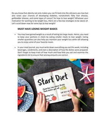 Do you know that obesity not only makes you not fit back into the old jeans you love but
also raises your chances of developing diabetes, nonalcoholic fatty liver disease,
gallbladder disease, and some types of cancer? So how to lose weight? Whatever your
motivation for wanting to be weight loss, there are a few key strategies to be aware of.
Let's scroll down now for some tips to lose weight!
MUST HAVE LOSING WEIGHT BASICS
• You may have gained weight as a result of eating too large meals. Hence, you need
to keep your portions in check by eating smaller meals to lose weight. Eating
smaller quantities can also help you maintain your weight loss while still allowing
you to enjoy some of your favorite meals.
• In your meal journal, you must write down everything you eat this week, including
beverages, condiments, and even a description of how the dishes were prepared.
Don't forget to keep track of how much and how little you eat and examine the
ingredients list to ensure that serving amounts are correct.
 