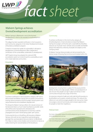 AUGUST 2010
factsheet
Malvern Springs achieves
EnviroDevelopment accreditation
Malvern Springs in Ellenbrook is one of the first land
developments in Perth to be awarded EnviroDevelopment
certification.
The village has been awarded certification in the Ecosystems
and Community categories in the Urban Development Institute
of Australia accreditation program.
Created to increase the uptake of sustainability in all aspects
development, EnviroDevelopment offers independent
certification of the sustainability credentials of a development.
LWP Property Group has adopted the national UDIA
accreditation system as its benchmark for sustainability at each
of its master-planned communities.
Ecosystems
To achieve certification in the Ecosystems category, LWP had to
demonstrate that Malvern Springs‘aims to protect and enhance
existing native ecosystems and encourages natural systems and
native biodiversity and rehabilitates degrade sites’.
The design for Malvern Springs reflects the natural contours of
the land and retains as much native bushland as possible. Seeds
of local flora were harvested and cultivated at the
commencement of the development so that they could be
propagated and used in landscaping public open spaces.
Continuing the focus on local flora, all homesites at Malvern
Springs come with an eco-Logical front yard landscaping
package that uses local plants that are endemic to Ellenbrook.
This helps to create a sense of place and connection to nature, as
well as fostering the natural habitats of the local fauna.
Community
To achieve certification in the Community category of
EniroDevelopment, it had to be demonstrated that Malvern
Springs‘encourages community spirit, sustainable local facilities,
reduced use of private motor vehicles and accessible and flexible
design that welcomes a diversity of people and adapts to their
changing needs’.
At Malvern Springs these principles are demonstrated by the
diverse range of housing that can be accommodated within the
development, ensuring there is a place for the young and the
elderly, families and single people, children and grandparents. It
also ensures that people can‘age in place’and remain in their
communities through every stage of their lives.
An extensive network of walk and cycle trails link all homesites to
local facilities such as parks, schools and shops. This reduces the
reliance on cars and encourages people to be more active. It also
encourages a sense of community and increases opportunities
for people to meet their neighbours.
Find out more
For more information about EnviroDevelopment go to www.
envirodevelopment.com.au
For more information about how LWP develop communities,
visit www.lwppropertygroup.com.au/About-Us/Fact-Sheets/
 