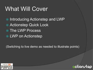 What Will Cover 
 Introducing Actionstep and LWP 
 Actionstep Quick Look 
 The LWP Process 
 LWP on Actionstep 
(Switching to live demo as needed to illustrate points) 
 
