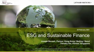 25 February 2021
ESG and Sustainable Finance
Joseph Bevash, Partner, Hong Kong / Beijing / Seoul
Timothy Hia, Partner, Singapore
This presentation is prepared as a courtesy to Latham clients and friends of the firm. It is not intended to, and shall not, create an attorney-client relationship between any viewer and Latham & Watkins LLP, nor should it be regarded as a substitute for consulting
qualifiedcounsel. If you require legal adviceconcerningthis or any other subject matter, do not rely on this presentation,but rather please contact your Latham & WatkinsLLP relationshipattorney, who can assist you in securing legal advicetailored to your specific situation.
Latham & Watkins operates worldwide as a limited liability partnership organized under the laws of the State of Delaware (USA) with affiliated limited liability partnerships conducting the practice in France, Hong Kong, Italy, Singapore, and the United Kingdom and as an affiliated partnership conducting the
practice in Japan. Latham & Watkinsoperates in South Korea as a ForeignLegal Consultant Office.Latham & Watkinsworks in cooperationwith the Law Officeof Salman M. Al-Sudairi in the Kingdom of Saudi Arabia. © Copyright 2021 Latham & Watkins. All Rights Reserved.
In partnership with
 