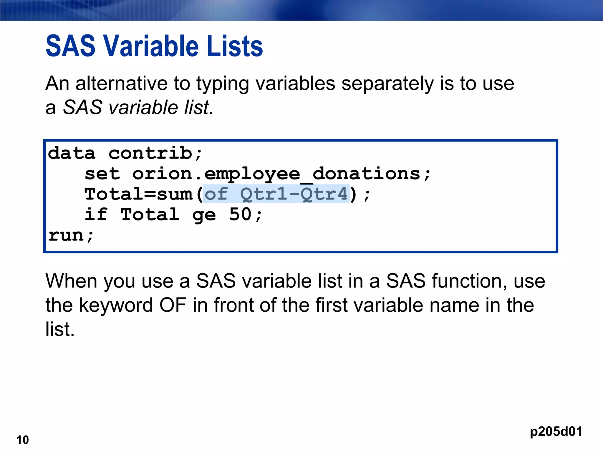 10
SAS Variable Lists
An alternative to typing variables separately is to use
a SAS variable list.
When you use a SAS variable list in a SAS function, use
the keyword OF in front of the first variable name in the
list.
10
data contrib;
set orion.employee_donations;
Total=sum(of Qtr1-Qtr4);
if Total ge 50;
run;
p205d01
 
