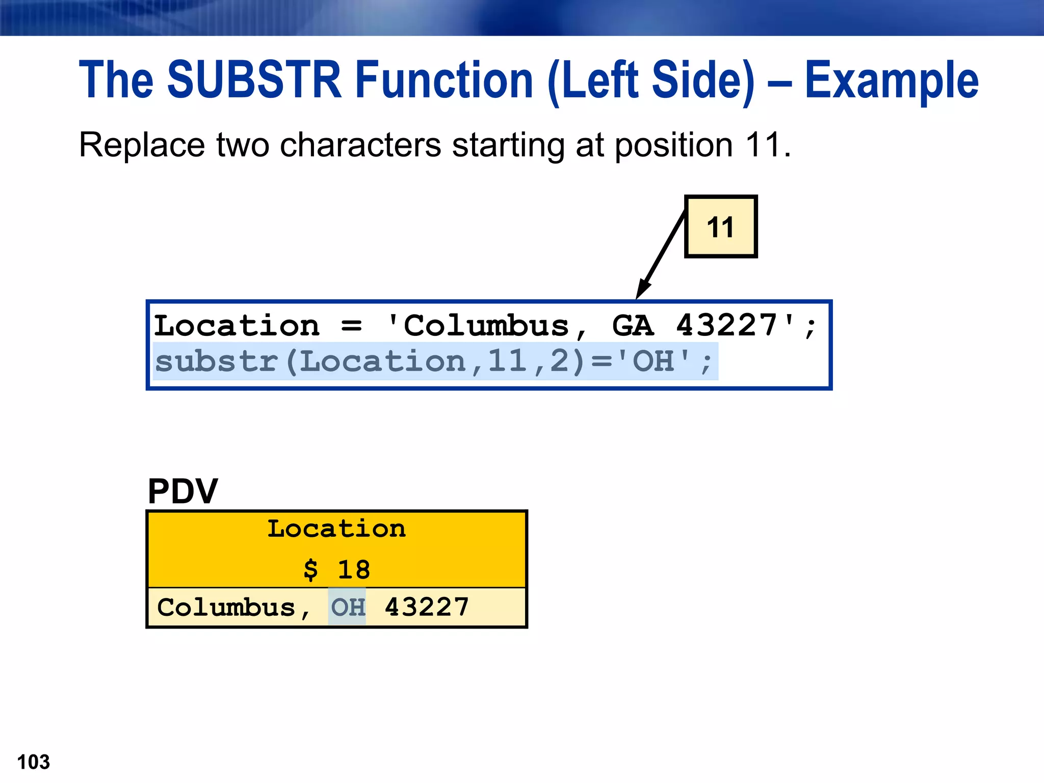 103
The SUBSTR Function (Left Side) – Example
Replace two characters starting at position 11.
103
Location = 'Columbus, GA 43227';
substr(Location,11,2)='OH';
PDV
Location
$ 18
Columbus, OH 43227
11
 