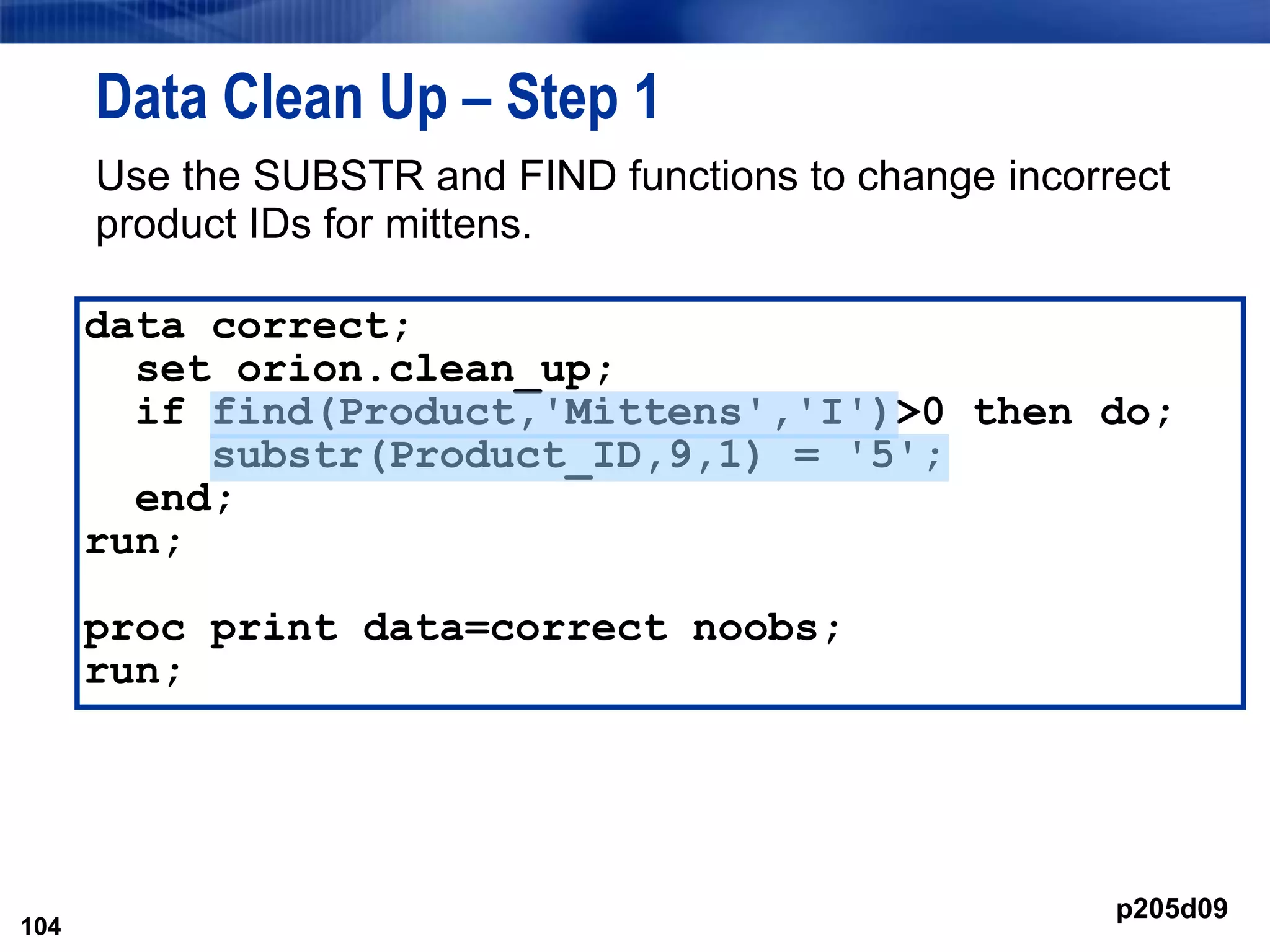 104
Data Clean Up – Step 1
Use the SUBSTR and FIND functions to change incorrect
product IDs for mittens.
104
data correct;
set orion.clean_up;
if find(Product,'Mittens','I')>0 then do;
substr(Product_ID,9,1) = '5';
end;
run;
proc print data=correct noobs;
run;
p205d09
 