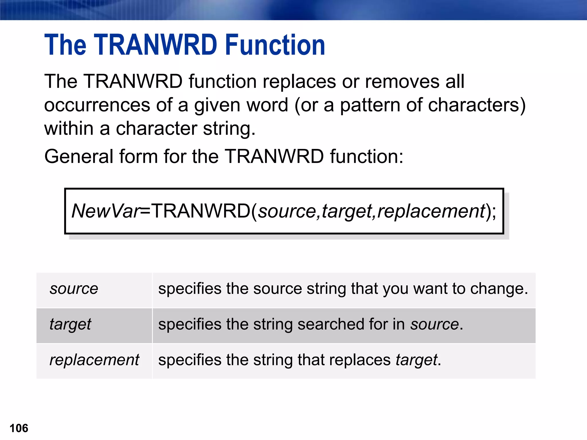 106
The TRANWRD Function
The TRANWRD function replaces or removes all
occurrences of a given word (or a pattern of characters)
within a character string.
General form for the TRANWRD function:
106
NewVar=TRANWRD(source,target,replacement);
source specifies the source string that you want to change.
target specifies the string searched for in source.
replacement specifies the string that replaces target.
 