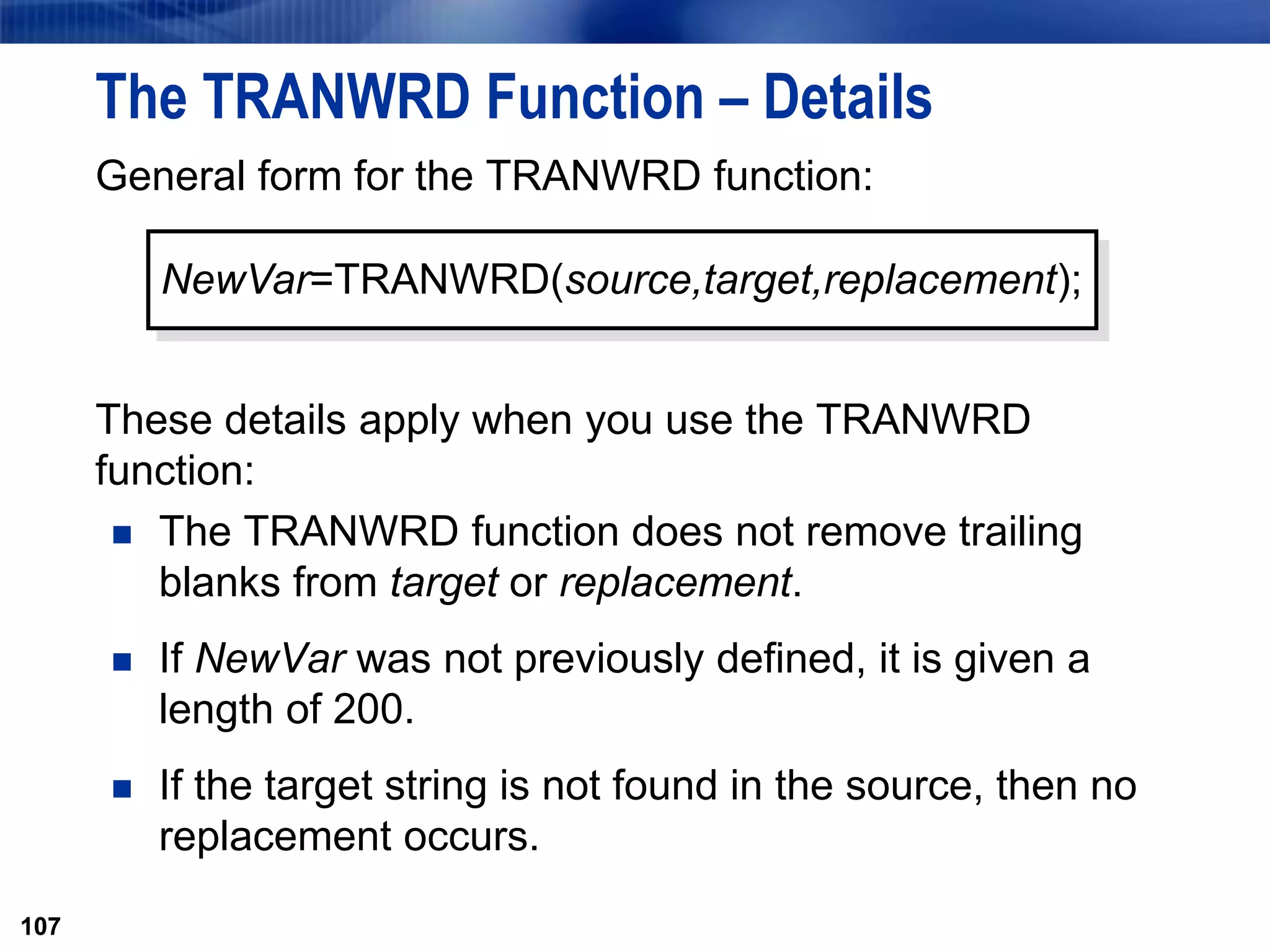 107
The TRANWRD Function – Details
General form for the TRANWRD function:
These details apply when you use the TRANWRD
function:
 The TRANWRD function does not remove trailing
blanks from target or replacement.
 If NewVar was not previously defined, it is given a
length of 200.
 If the target string is not found in the source, then no
replacement occurs.
107
NewVar=TRANWRD(source,target,replacement);
 