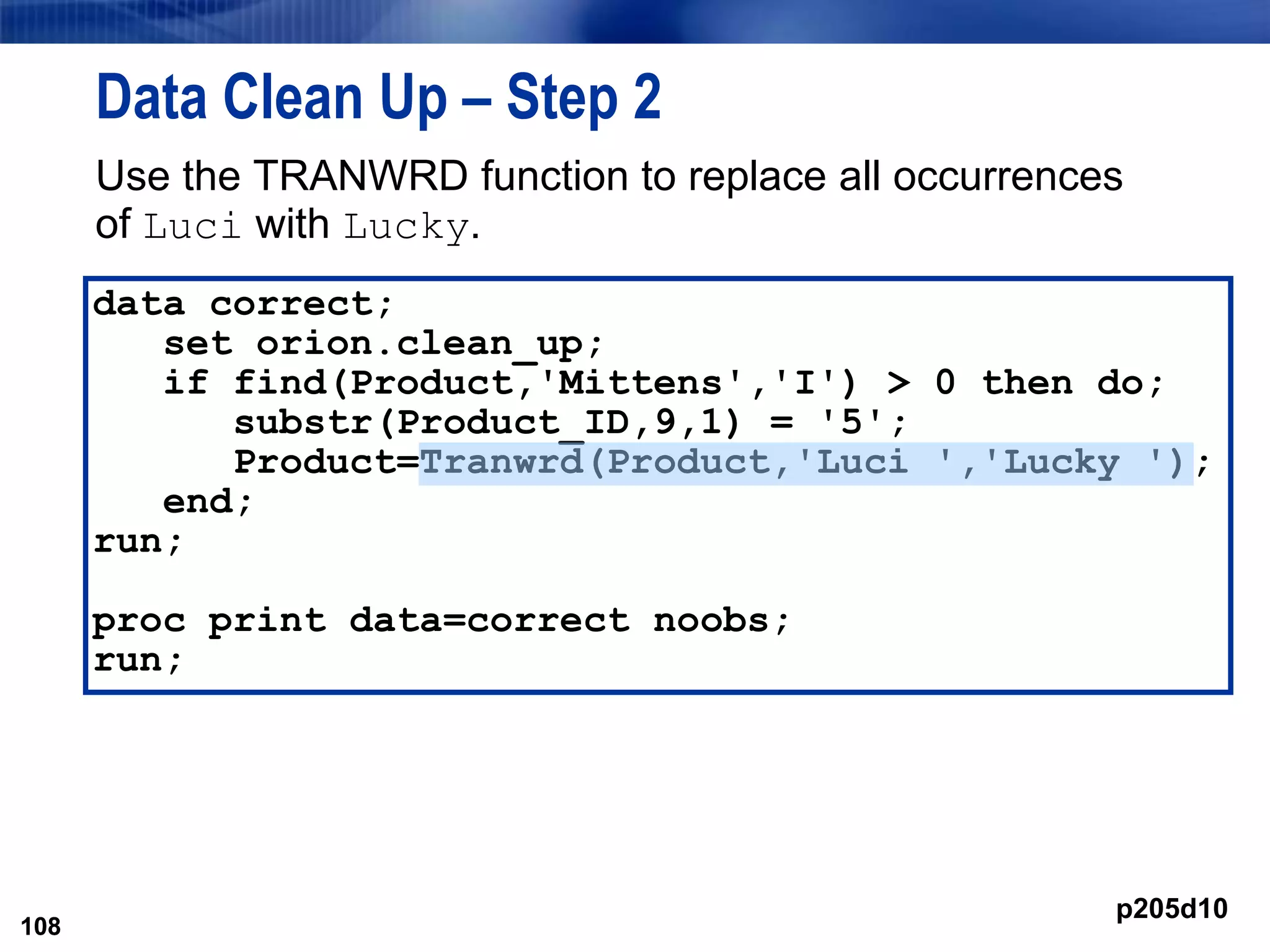 108
Data Clean Up – Step 2
Use the TRANWRD function to replace all occurrences
of Luci with Lucky.
108
data correct;
set orion.clean_up;
if find(Product,'Mittens','I') > 0 then do;
substr(Product_ID,9,1) = '5';
Product=Tranwrd(Product,'Luci ','Lucky ');
end;
run;
proc print data=correct noobs;
run;
p205d10
 