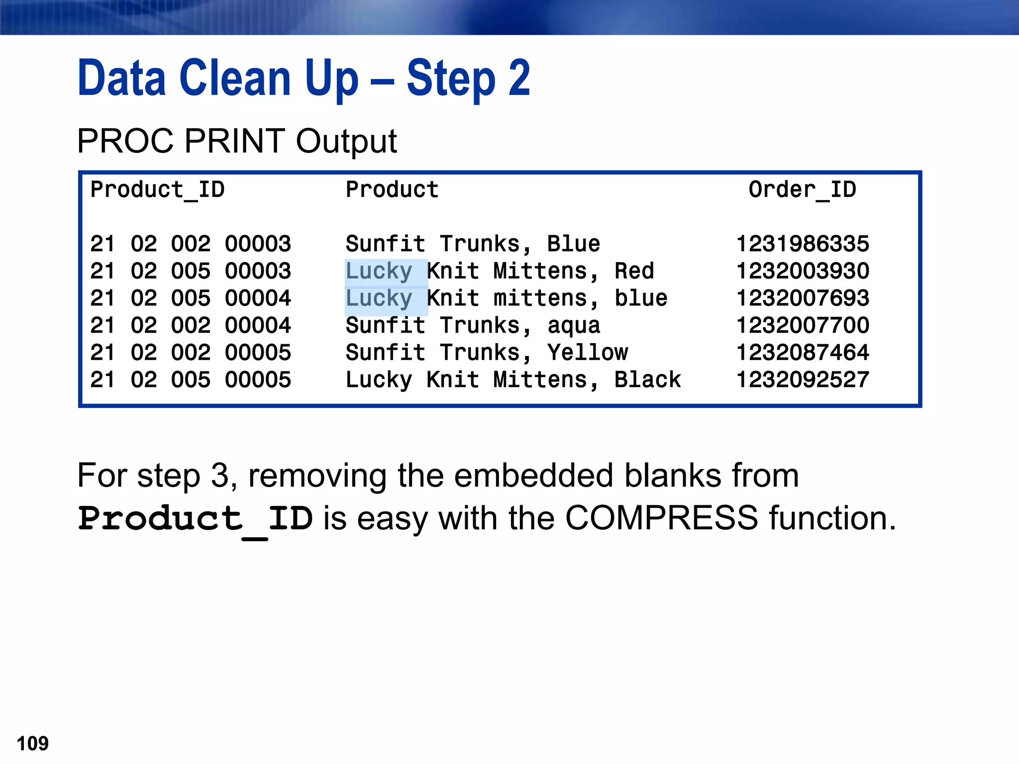 109
Data Clean Up – Step 2
PROC PRINT Output
For step 3, removing the embedded blanks from
Product_ID is easy with the COMPRESS function.
109
Product_ID Product Order_ID
21 02 002 00003 Sunfit Trunks, Blue 1231986335
21 02 005 00003 Lucky Knit Mittens, Red 1232003930
21 02 005 00004 Lucky Knit mittens, blue 1232007693
21 02 002 00004 Sunfit Trunks, aqua 1232007700
21 02 002 00005 Sunfit Trunks, Yellow 1232087464
21 02 005 00005 Lucky Knit Mittens, Black 1232092527
 