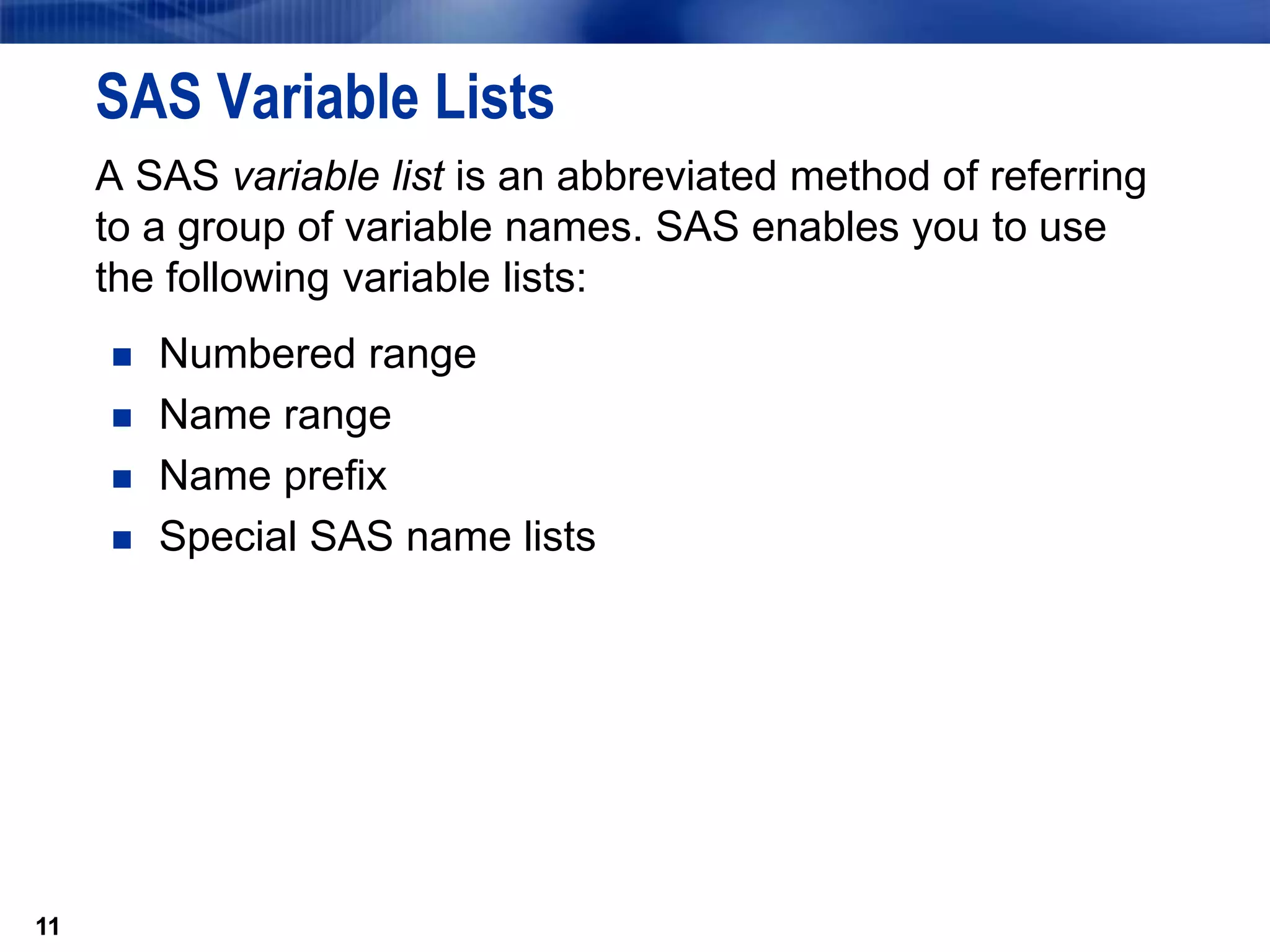 11
SAS Variable Lists
A SAS variable list is an abbreviated method of referring
to a group of variable names. SAS enables you to use
the following variable lists:
 Numbered range
 Name range
 Name prefix
 Special SAS name lists
11
 