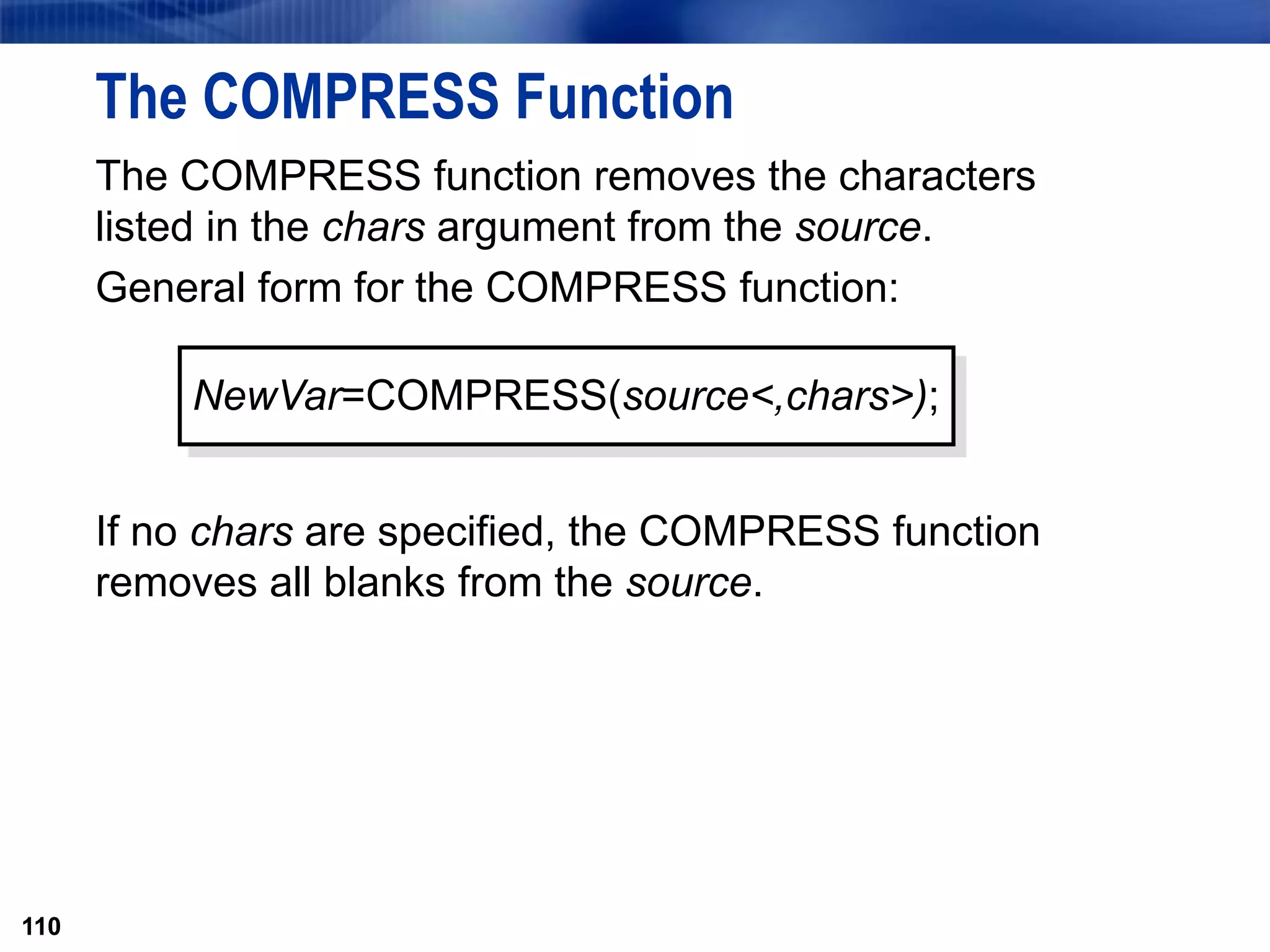110
The COMPRESS Function
The COMPRESS function removes the characters
listed in the chars argument from the source.
General form for the COMPRESS function:
If no chars are specified, the COMPRESS function
removes all blanks from the source.
110
NewVar=COMPRESS(source<,chars>);
 