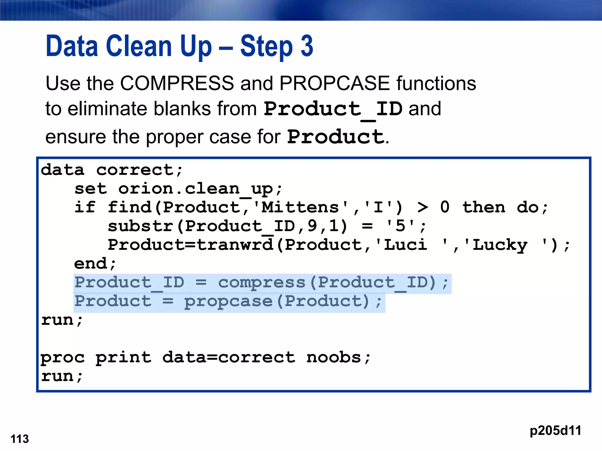 113
Data Clean Up – Step 3
Use the COMPRESS and PROPCASE functions
to eliminate blanks from Product_ID and
ensure the proper case for Product.
113
data correct;
set orion.clean_up;
if find(Product,'Mittens','I') > 0 then do;
substr(Product_ID,9,1) = '5';
Product=tranwrd(Product,'Luci ','Lucky ');
end;
Product_ID = compress(Product_ID);
Product = propcase(Product);
run;
proc print data=correct noobs;
run;
p205d11
 