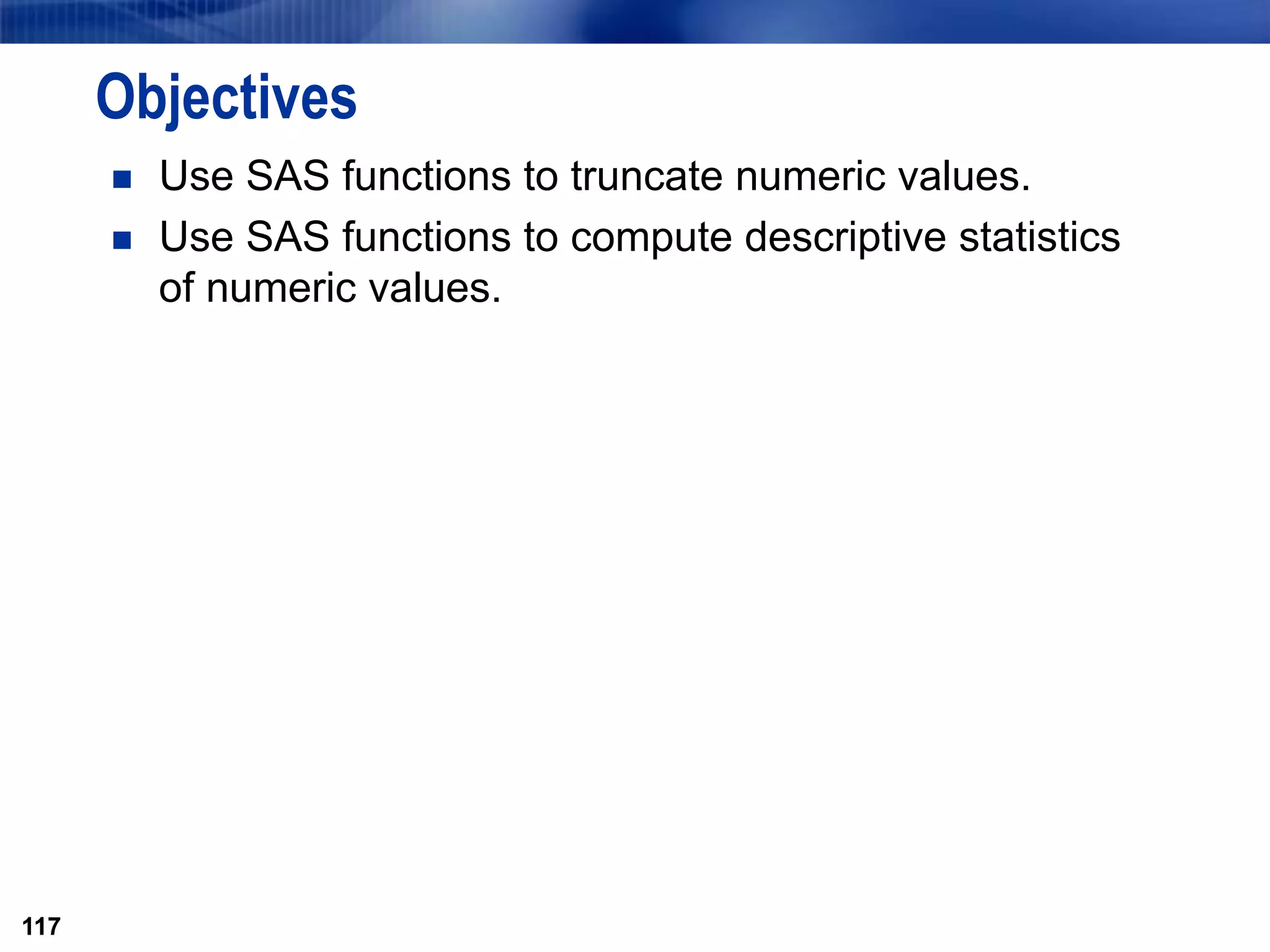 117
Objectives
 Use SAS functions to truncate numeric values.
 Use SAS functions to compute descriptive statistics
of numeric values.
117
 