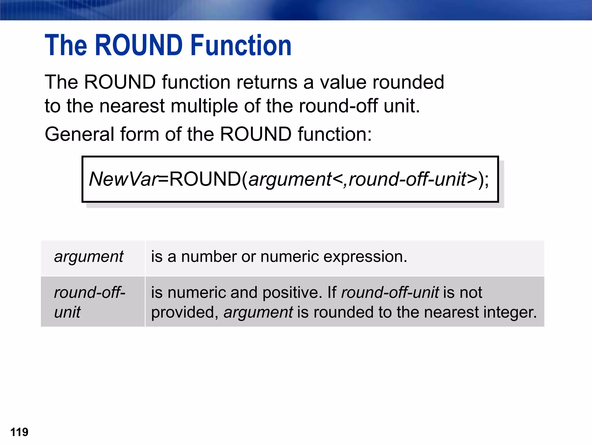 119
The ROUND Function
The ROUND function returns a value rounded
to the nearest multiple of the round-off unit.
General form of the ROUND function:
119
NewVar=ROUND(argument<,round-off-unit>);
argument is a number or numeric expression.
round-off-
unit
is numeric and positive. If round-off-unit is not
provided, argument is rounded to the nearest integer.
 