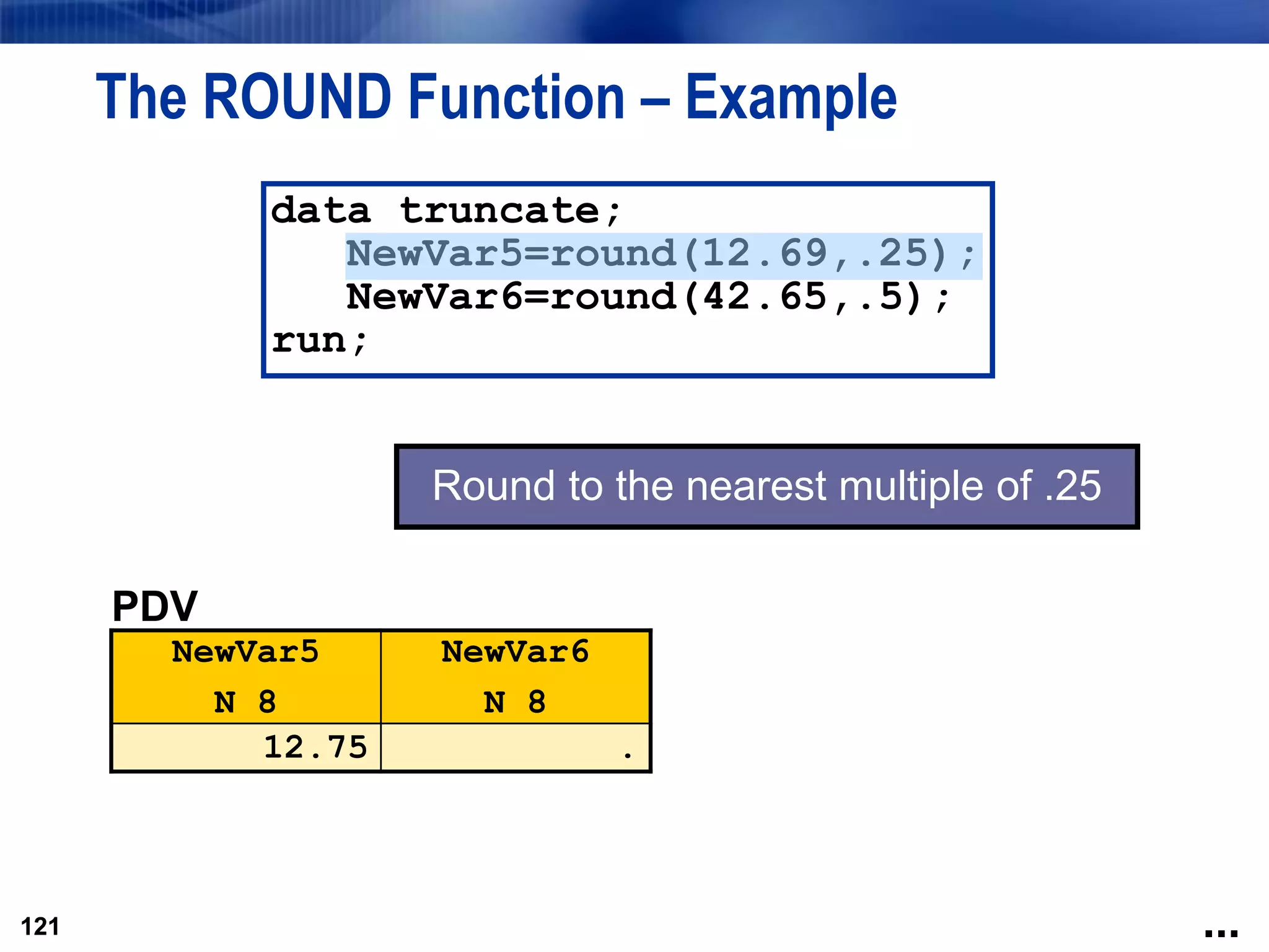 121
The ROUND Function – Example
121
data truncate;
NewVar5=round(12.69,.25);
NewVar6=round(42.65,.5);
run;
PDV
NewVar5
N 8
NewVar6
N 8
12.75 .
Round to the nearest multiple of .25
...
 