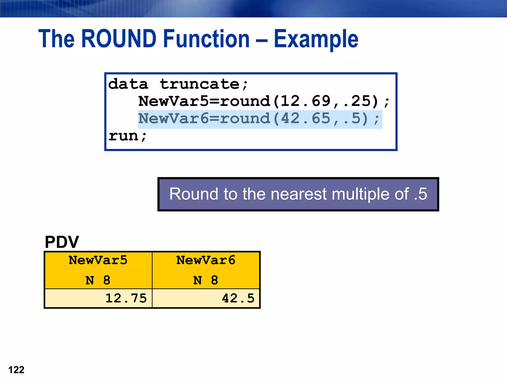122
The ROUND Function – Example
122
data truncate;
NewVar5=round(12.69,.25);
NewVar6=round(42.65,.5);
run;
PDV
NewVar5
N 8
NewVar6
N 8
12.75 42.5
Round to the nearest multiple of .5
 