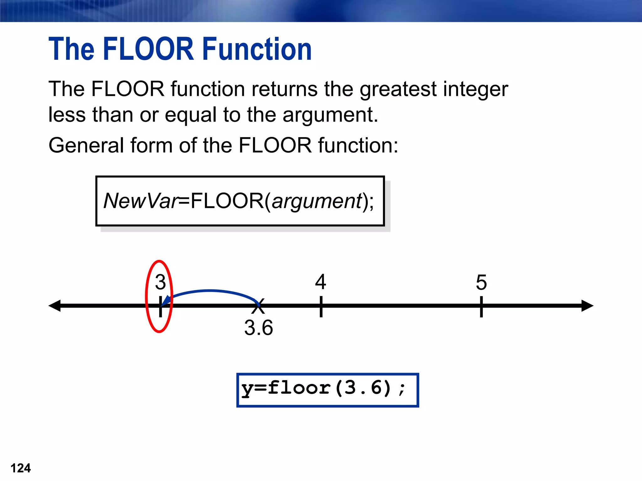 124
The FLOOR Function
The FLOOR function returns the greatest integer
less than or equal to the argument.
General form of the FLOOR function:
124
X
3.6
3 4 5
NewVar=FLOOR(argument);
y=floor(3.6);
 