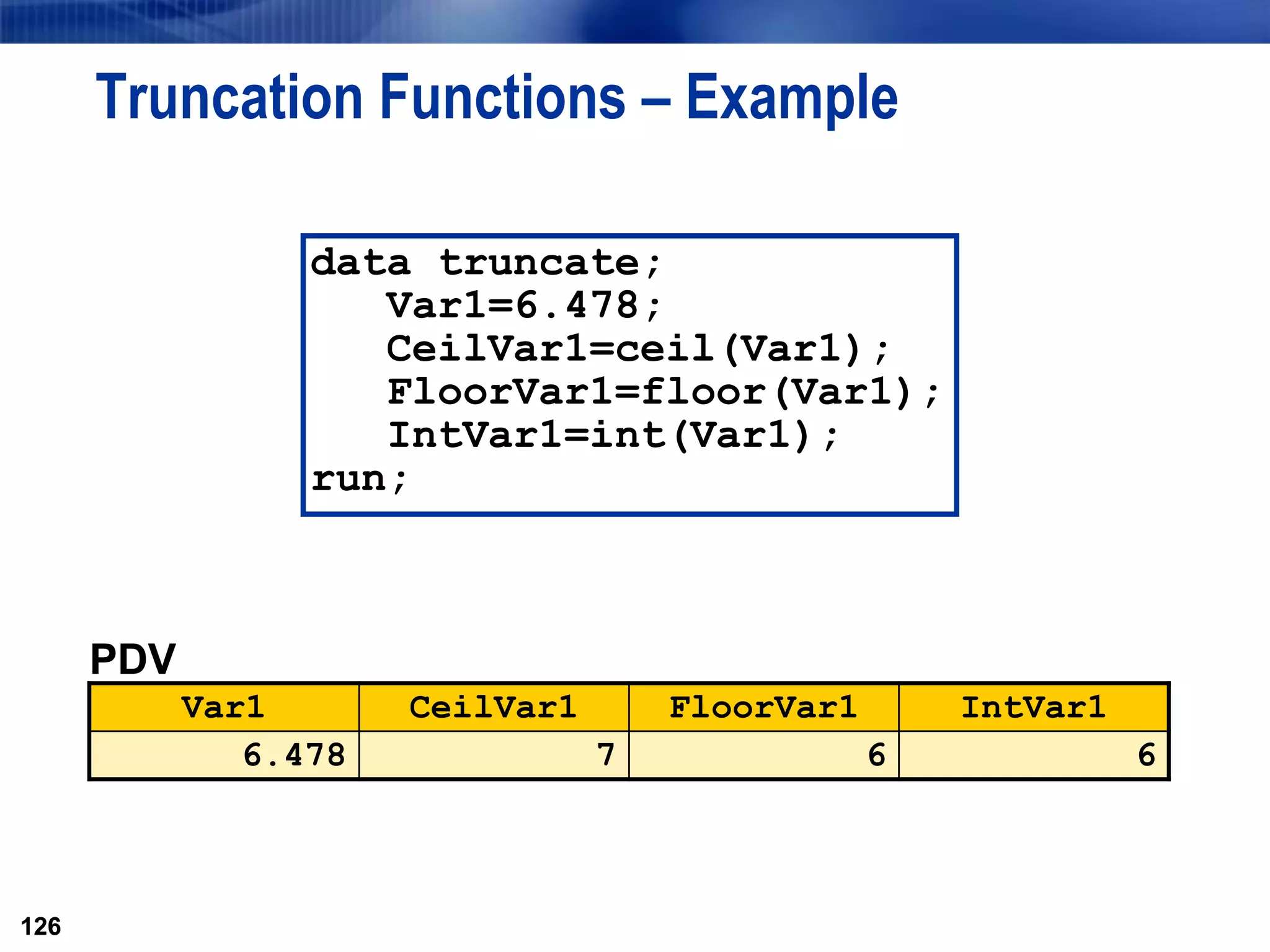 126
Truncation Functions – Example
126
data truncate;
Var1=6.478;
CeilVar1=ceil(Var1);
FloorVar1=floor(Var1);
IntVar1=int(Var1);
run;
PDV
Var1 CeilVar1 FloorVar1 IntVar1
6.478 7 6 6
 