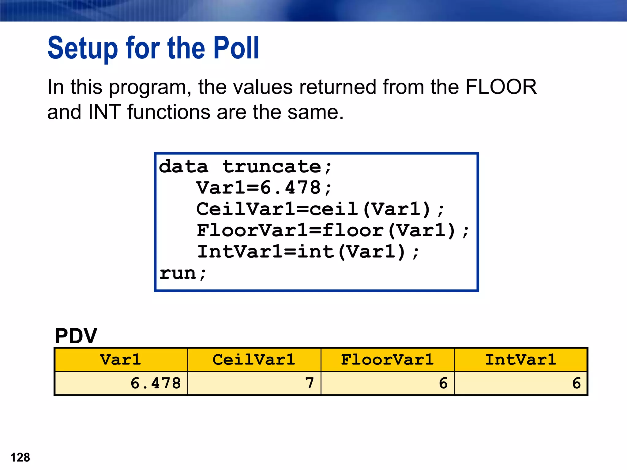 128
Setup for the Poll
In this program, the values returned from the FLOOR
and INT functions are the same.
128
PDV
Var1 CeilVar1 FloorVar1 IntVar1
6.478 7 6 6
data truncate;
Var1=6.478;
CeilVar1=ceil(Var1);
FloorVar1=floor(Var1);
IntVar1=int(Var1);
run;
 