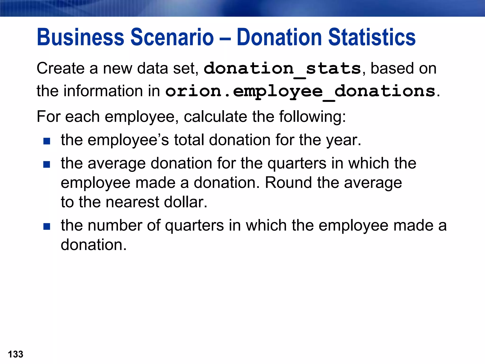 133
Business Scenario – Donation Statistics
Create a new data set, donation_stats, based on
the information in orion.employee_donations.
For each employee, calculate the following:
 the employee’s total donation for the year.
 the average donation for the quarters in which the
employee made a donation. Round the average
to the nearest dollar.
 the number of quarters in which the employee made a
donation.
133
 