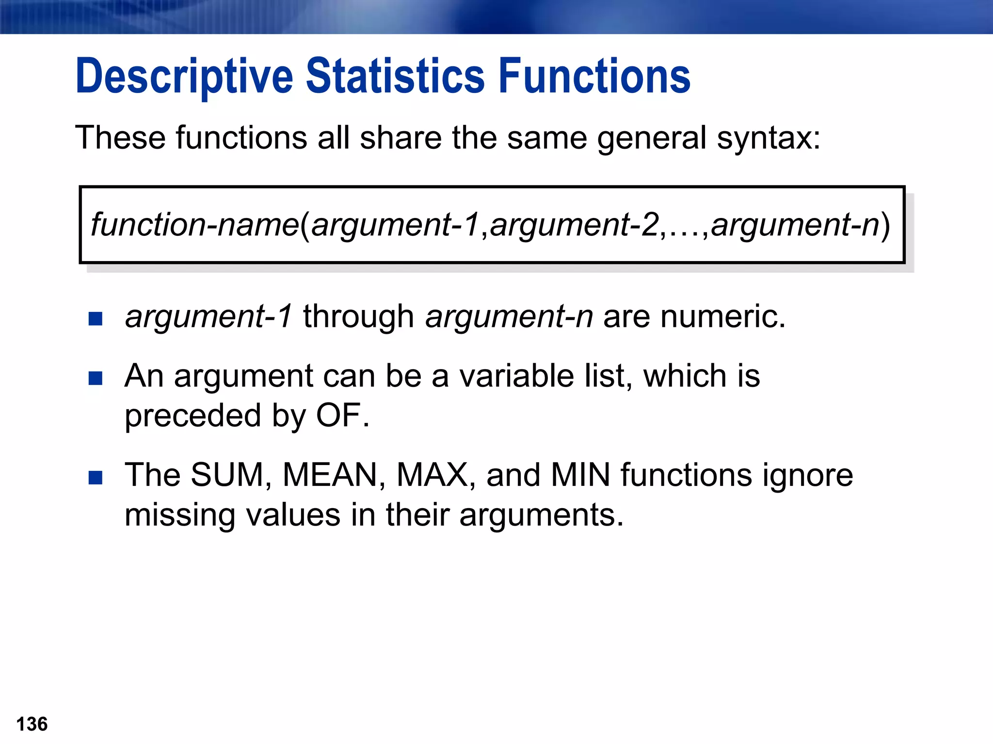 136
Descriptive Statistics Functions
These functions all share the same general syntax:
 argument-1 through argument-n are numeric.
 An argument can be a variable list, which is
preceded by OF.
 The SUM, MEAN, MAX, and MIN functions ignore
missing values in their arguments.
136
function-name(argument-1,argument-2,…,argument-n)
 