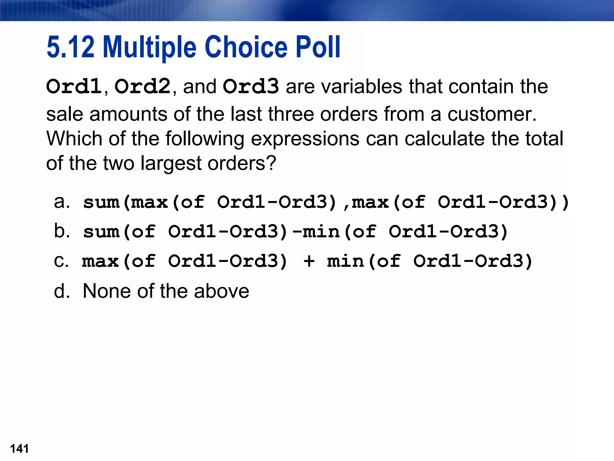 141
5.12 Multiple Choice Poll
Ord1, Ord2, and Ord3 are variables that contain the
sale amounts of the last three orders from a customer.
Which of the following expressions can calculate the total
of the two largest orders?
a. sum(max(of Ord1-Ord3),max(of Ord1-Ord3))
b. sum(of Ord1-Ord3)-min(of Ord1-Ord3)
c. max(of Ord1-Ord3) + min(of Ord1-Ord3)
d. None of the above
141
 