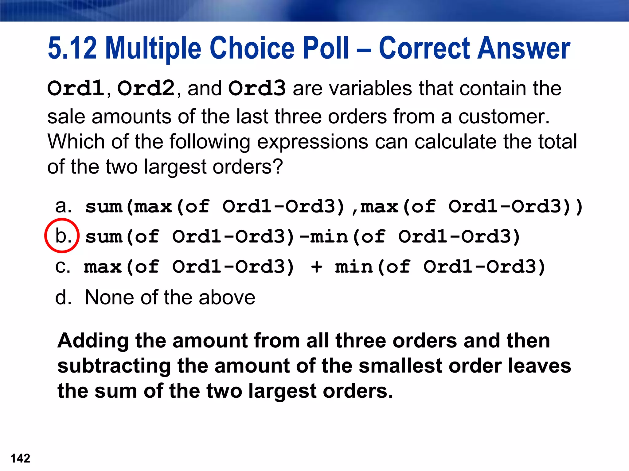 142
5.12 Multiple Choice Poll – Correct Answer
Ord1, Ord2, and Ord3 are variables that contain the
sale amounts of the last three orders from a customer.
Which of the following expressions can calculate the total
of the two largest orders?
a. sum(max(of Ord1-Ord3),max(of Ord1-Ord3))
b. sum(of Ord1-Ord3)-min(of Ord1-Ord3)
c. max(of Ord1-Ord3) + min(of Ord1-Ord3)
d. None of the above
142
Adding the amount from all three orders and then
subtracting the amount of the smallest order leaves
the sum of the two largest orders.
 