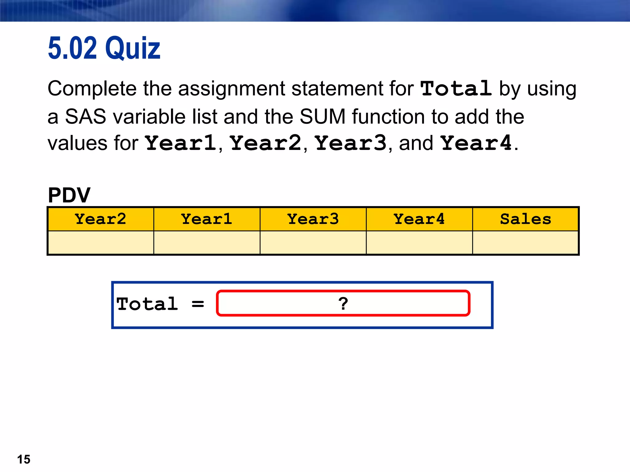 15
5.02 Quiz
Complete the assignment statement for Total by using
a SAS variable list and the SUM function to add the
values for Year1, Year2, Year3, and Year4.
15
Total = ?
PDV
Year2 Year1 Year3 Year4 Sales
 