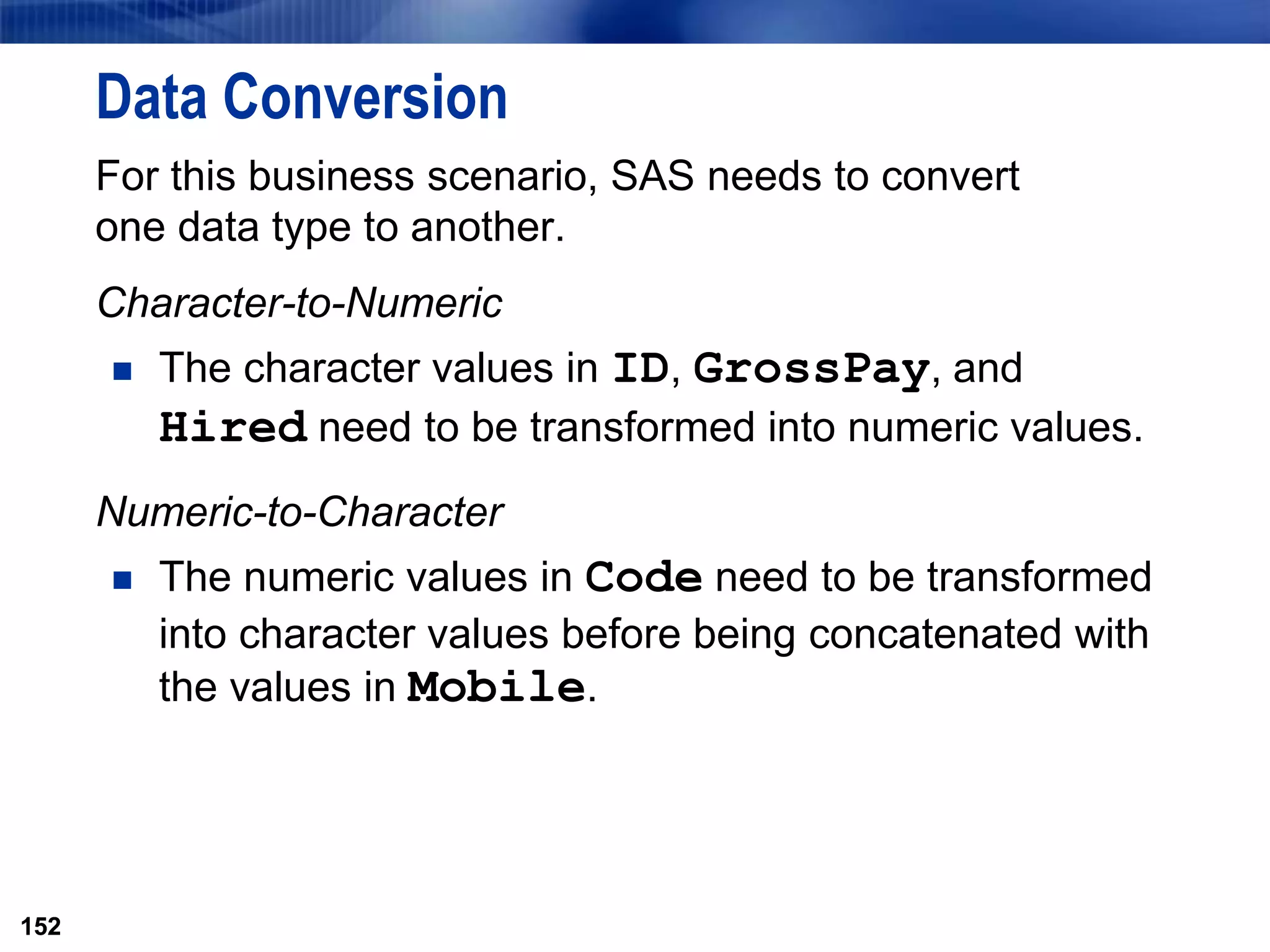 152
Data Conversion
For this business scenario, SAS needs to convert
one data type to another.
Character-to-Numeric
 The character values in ID, GrossPay, and
Hired need to be transformed into numeric values.
Numeric-to-Character
 The numeric values in Code need to be transformed
into character values before being concatenated with
the values in Mobile.
152
 