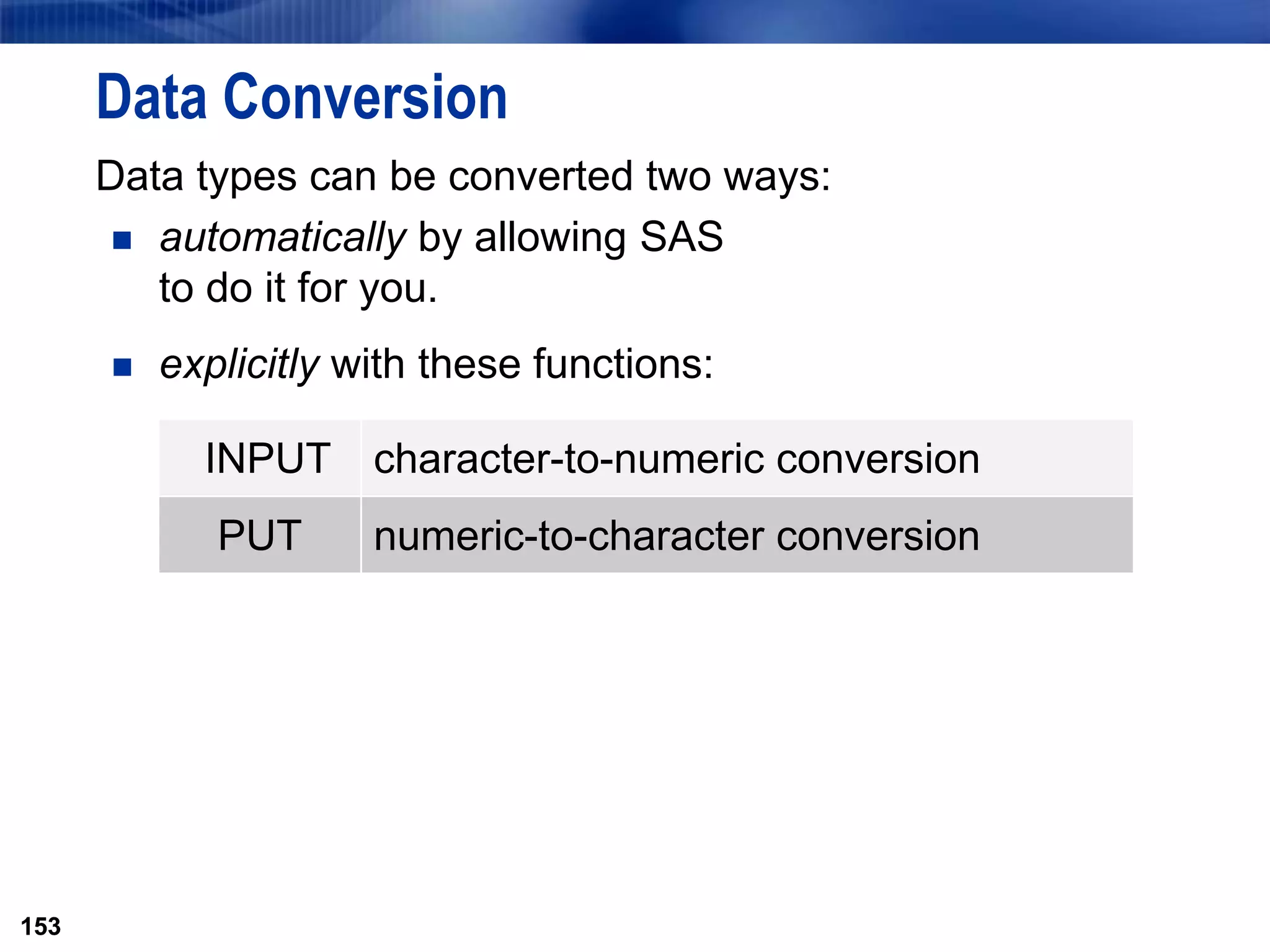 153
Data Conversion
Data types can be converted two ways:
 automatically by allowing SAS
to do it for you.
 explicitly with these functions:
153
INPUT character-to-numeric conversion
PUT numeric-to-character conversion
 