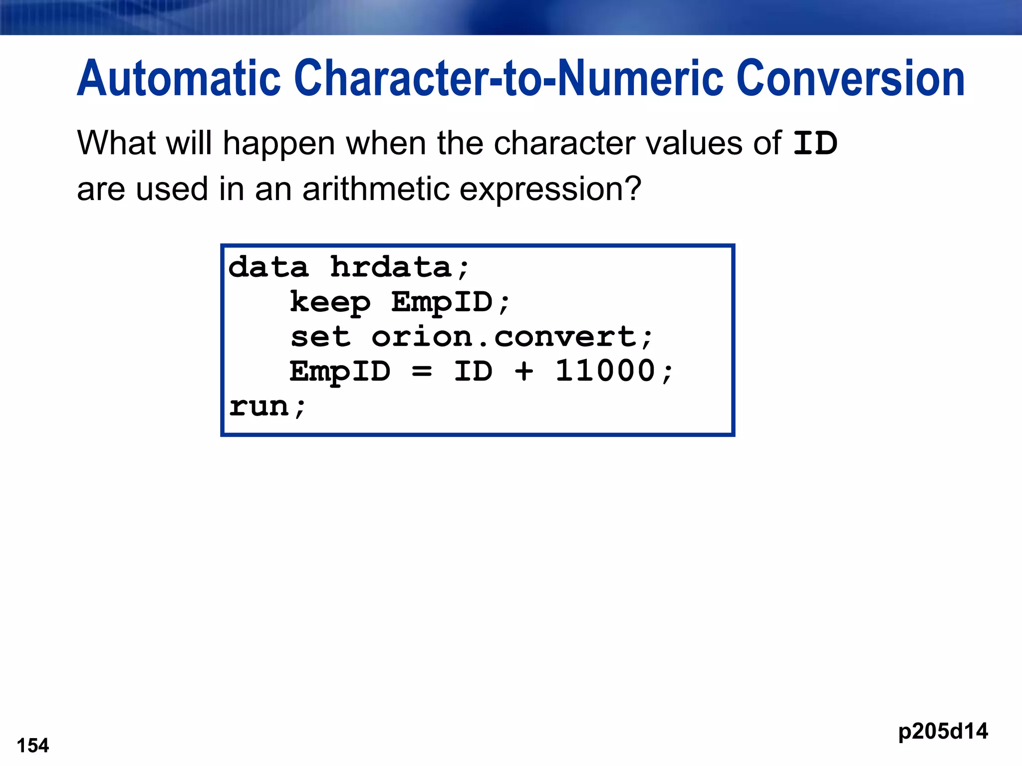 154
Automatic Character-to-Numeric Conversion
What will happen when the character values of ID
are used in an arithmetic expression?
154
data hrdata;
keep EmpID;
set orion.convert;
EmpID = ID + 11000;
run;
p205d14
 
