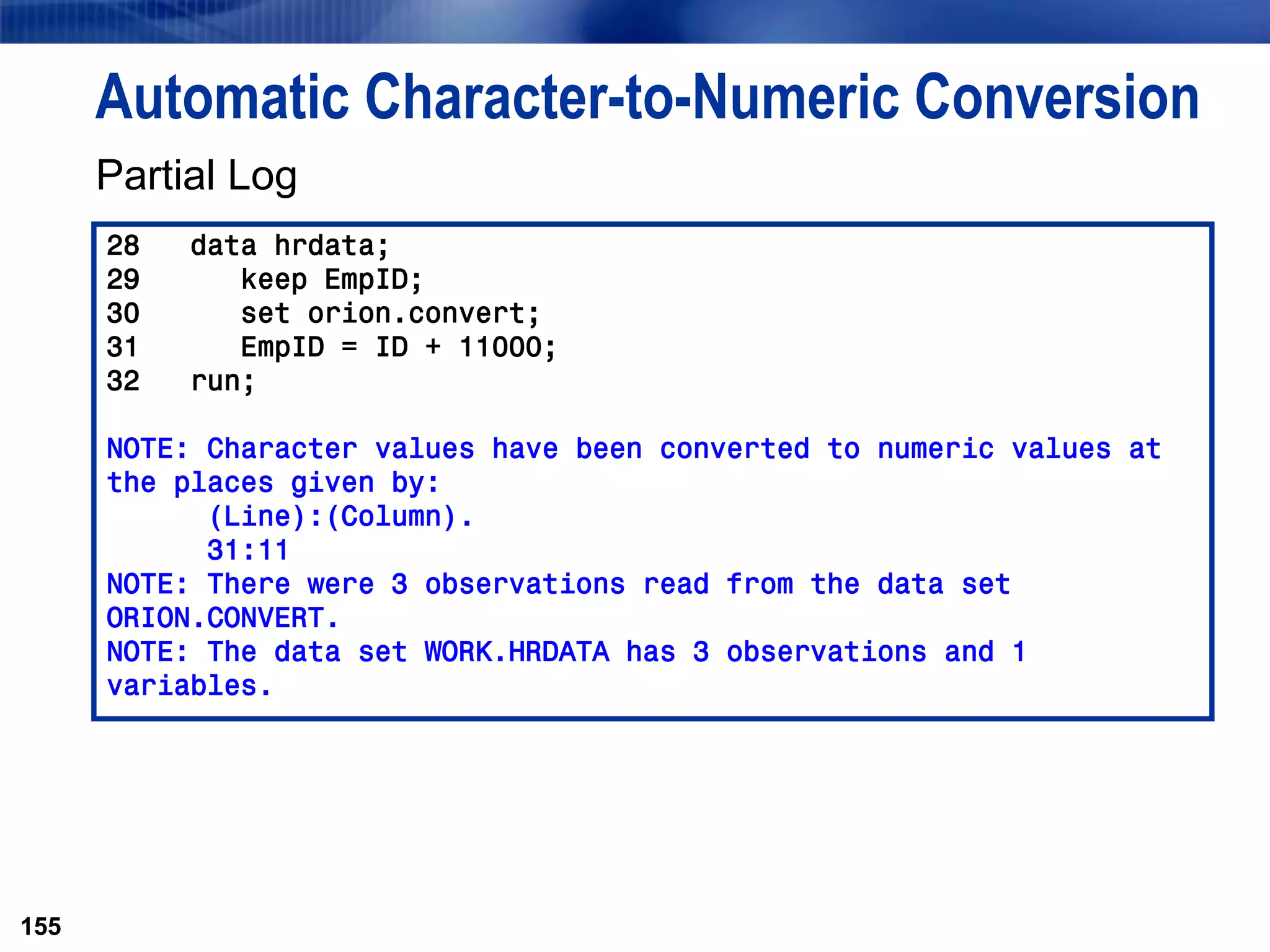 155
Automatic Character-to-Numeric Conversion
Partial Log
155
28 data hrdata;
29 keep EmpID;
30 set orion.convert;
31 EmpID = ID + 11000;
32 run;
NOTE: Character values have been converted to numeric values at
the places given by:
(Line):(Column).
31:11
NOTE: There were 3 observations read from the data set
ORION.CONVERT.
NOTE: The data set WORK.HRDATA has 3 observations and 1
variables.
 