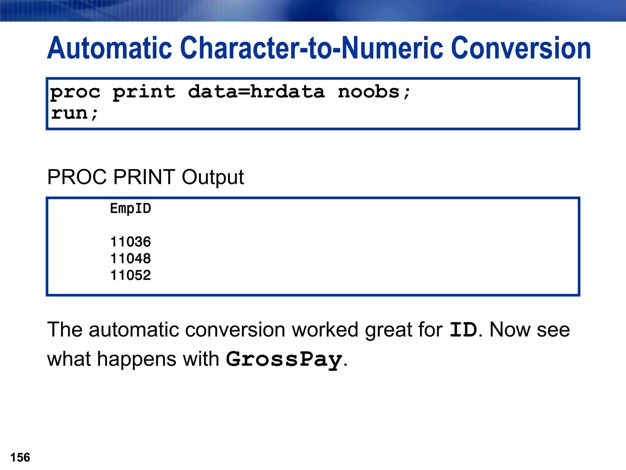 156
Automatic Character-to-Numeric Conversion
PROC PRINT Output
The automatic conversion worked great for ID. Now see
what happens with GrossPay.
156
proc print data=hrdata noobs;
run;
EmpID
11036
11048
11052
 