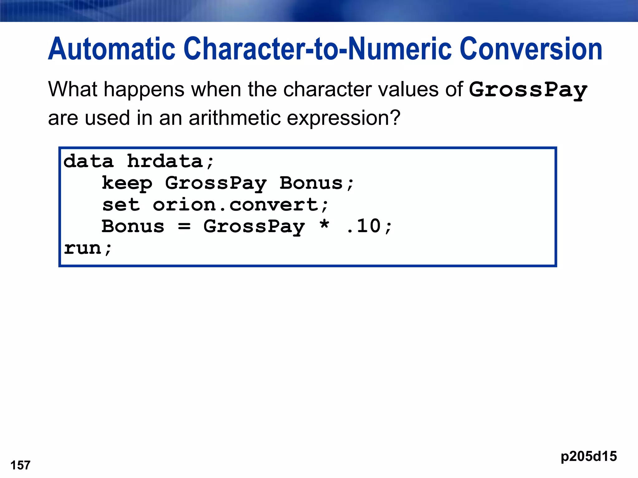 157
Automatic Character-to-Numeric Conversion
What happens when the character values of GrossPay
are used in an arithmetic expression?
157
data hrdata;
keep GrossPay Bonus;
set orion.convert;
Bonus = GrossPay * .10;
run;
p205d15
 