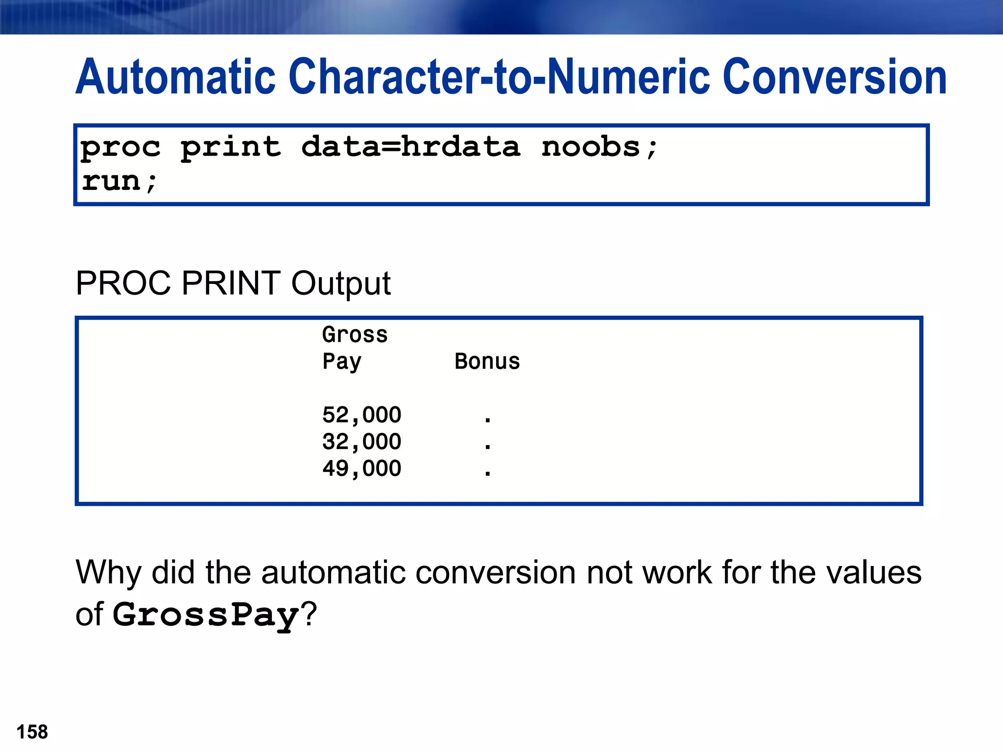 158
Automatic Character-to-Numeric Conversion
PROC PRINT Output
Why did the automatic conversion not work for the values
of GrossPay?
158
proc print data=hrdata noobs;
run;
Gross
Pay Bonus
52,000 .
32,000 .
49,000 .
 