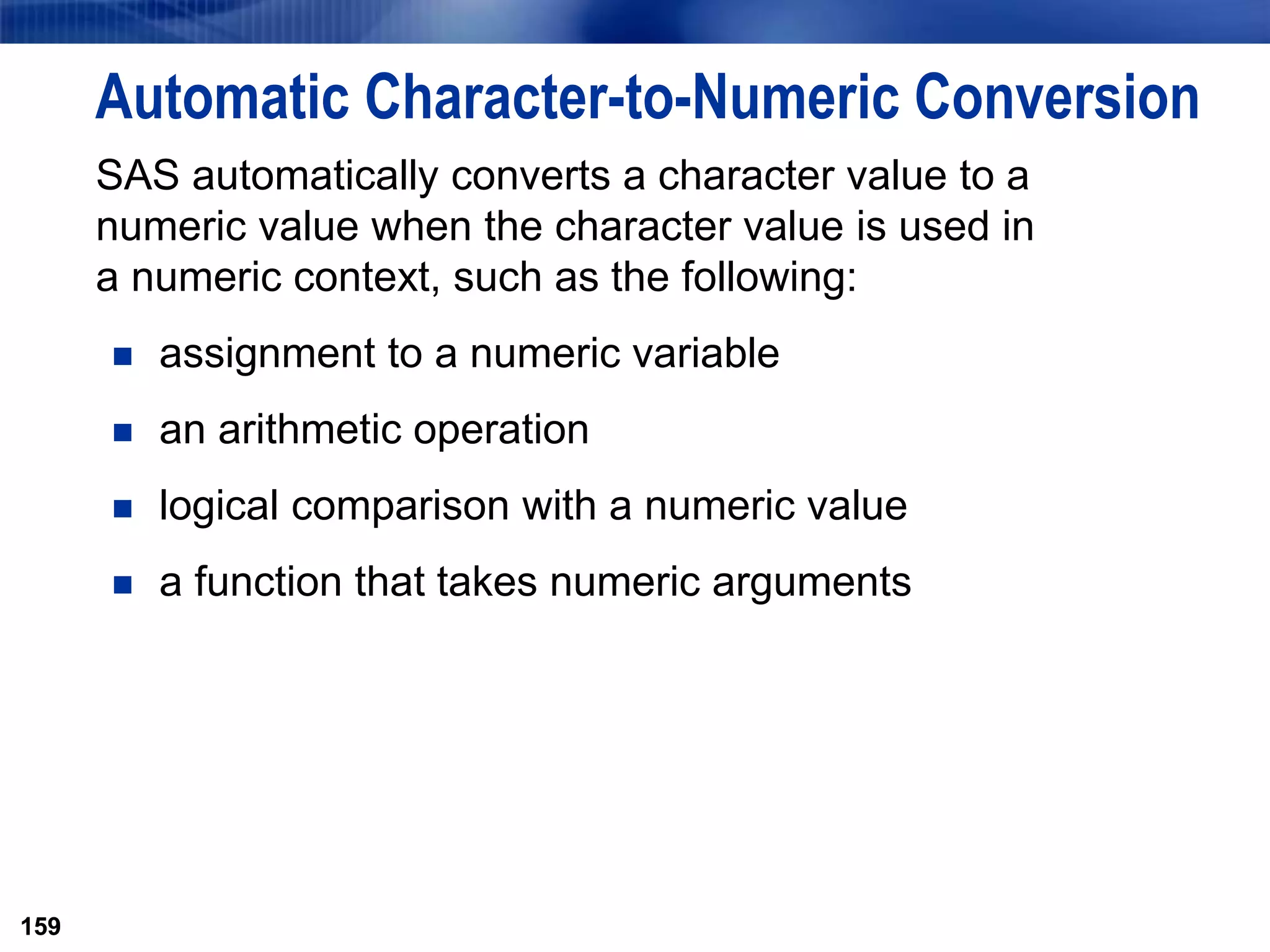 159
Automatic Character-to-Numeric Conversion
SAS automatically converts a character value to a
numeric value when the character value is used in
a numeric context, such as the following:
 assignment to a numeric variable
 an arithmetic operation
 logical comparison with a numeric value
 a function that takes numeric arguments
159
 