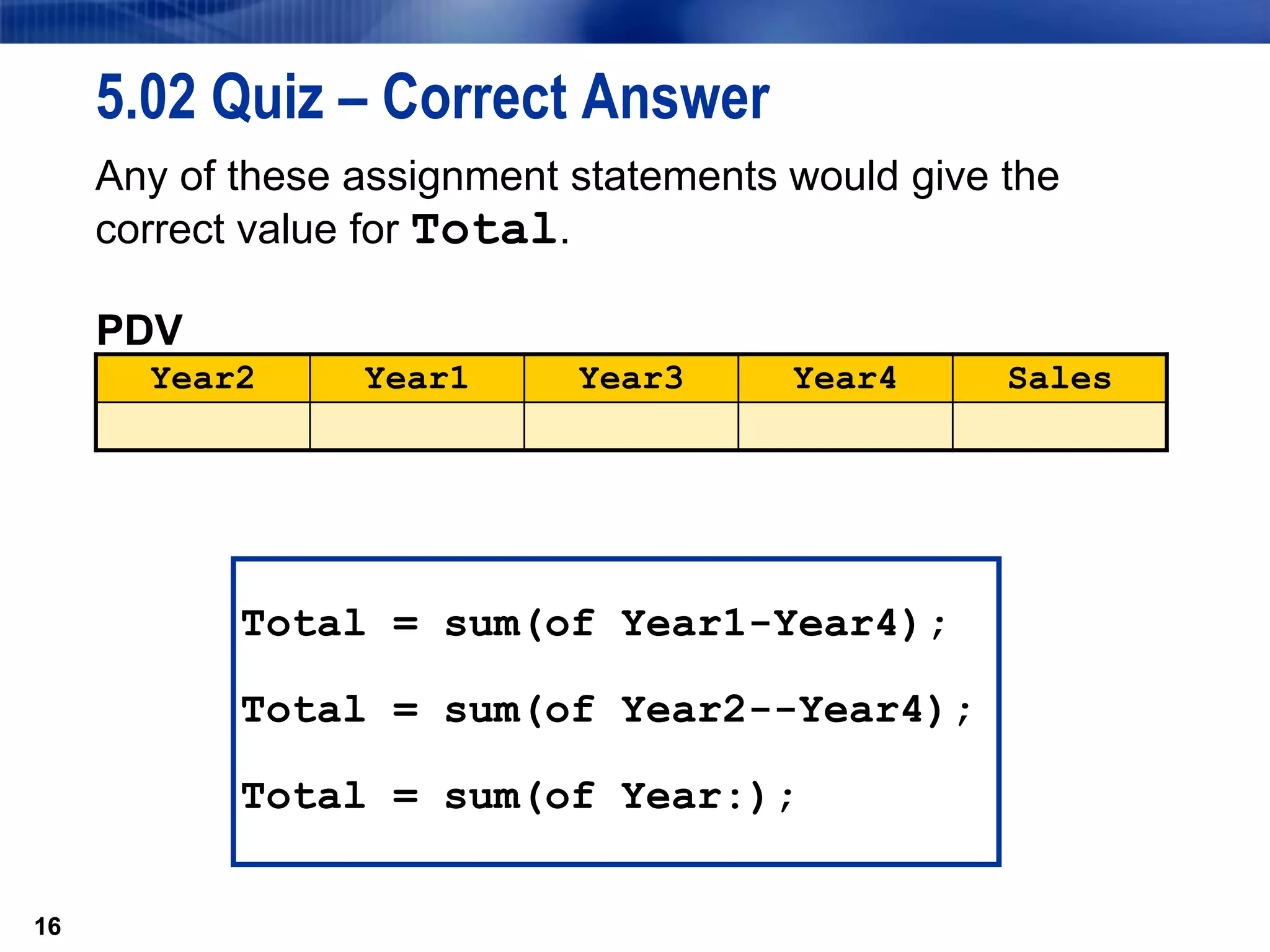 16
5.02 Quiz – Correct Answer
Any of these assignment statements would give the
correct value for Total.
16
PDV
Year2 Year1 Year3 Year4 Sales
Total = sum(of Year1-Year4);
Total = sum(of Year2--Year4);
Total = sum(of Year:);
 