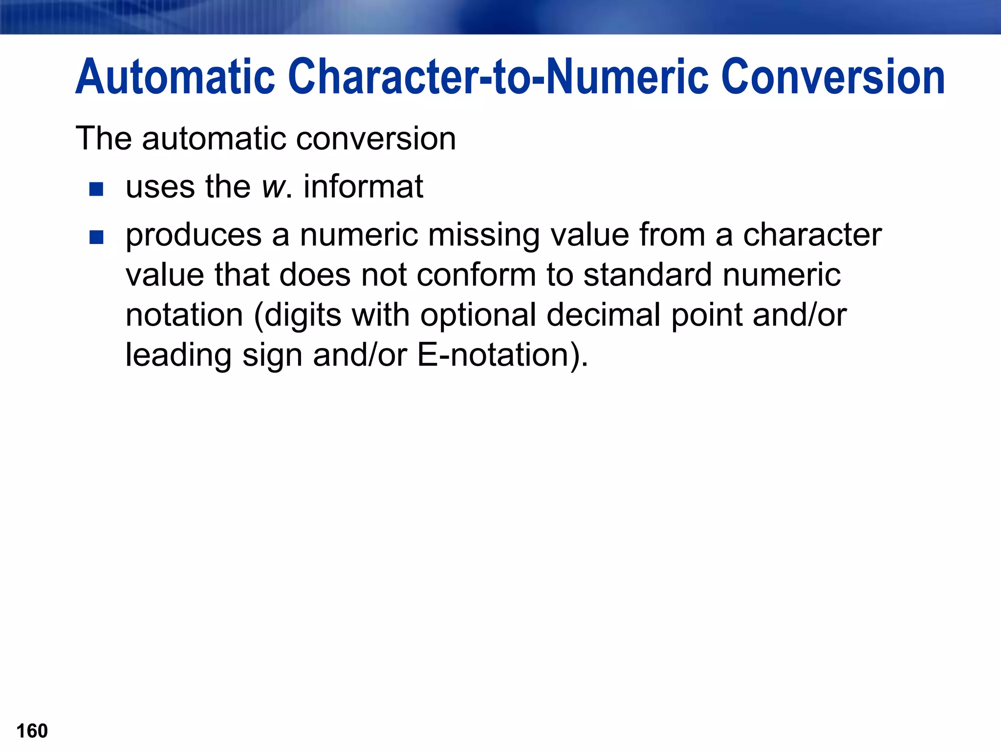160
Automatic Character-to-Numeric Conversion
The automatic conversion
 uses the w. informat
 produces a numeric missing value from a character
value that does not conform to standard numeric
notation (digits with optional decimal point and/or
leading sign and/or E-notation).
160
 