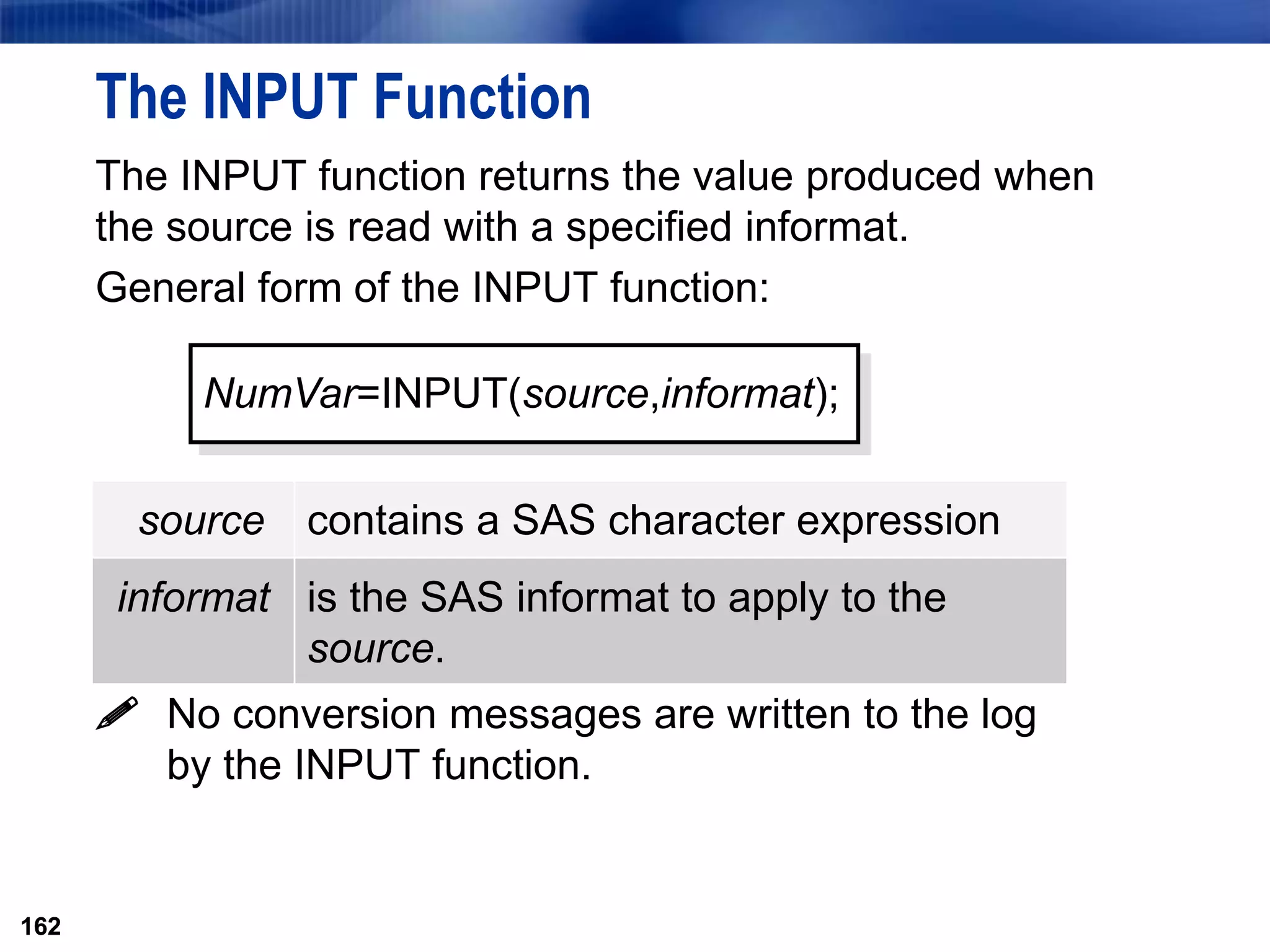 162
The INPUT Function
The INPUT function returns the value produced when
the source is read with a specified informat.
General form of the INPUT function:
 No conversion messages are written to the log
by the INPUT function.
162
NumVar=INPUT(source,informat);
source contains a SAS character expression
informat is the SAS informat to apply to the
source.
 