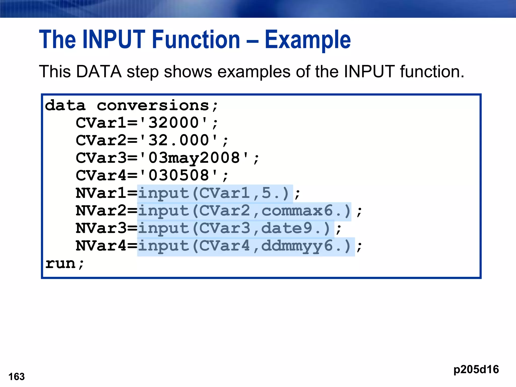163
The INPUT Function – Example
This DATA step shows examples of the INPUT function.
163
data conversions;
CVar1='32000';
CVar2='32.000';
CVar3='03may2008';
CVar4='030508';
NVar1=input(CVar1,5.);
NVar2=input(CVar2,commax6.);
NVar3=input(CVar3,date9.);
NVar4=input(CVar4,ddmmyy6.);
run;
p205d16
 