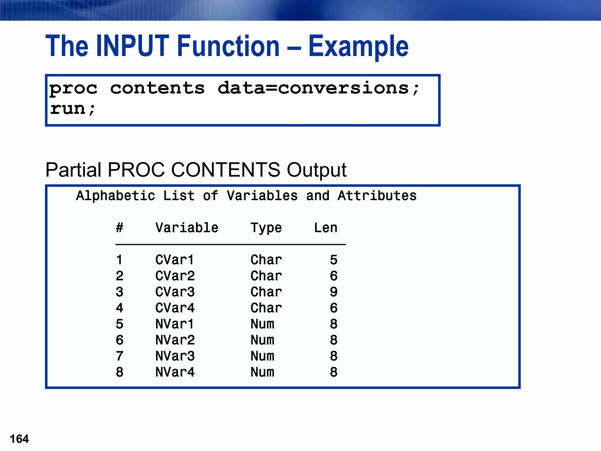 164
The INPUT Function – Example
Partial PROC CONTENTS Output
164
proc contents data=conversions;
run;
Alphabetic List of Variables and Attributes
# Variable Type Len
ƒƒƒƒƒƒƒƒƒƒƒƒƒƒƒƒƒƒƒƒƒƒƒƒƒƒƒƒƒ
1 CVar1 Char 5
2 CVar2 Char 6
3 CVar3 Char 9
4 CVar4 Char 6
5 NVar1 Num 8
6 NVar2 Num 8
7 NVar3 Num 8
8 NVar4 Num 8
 