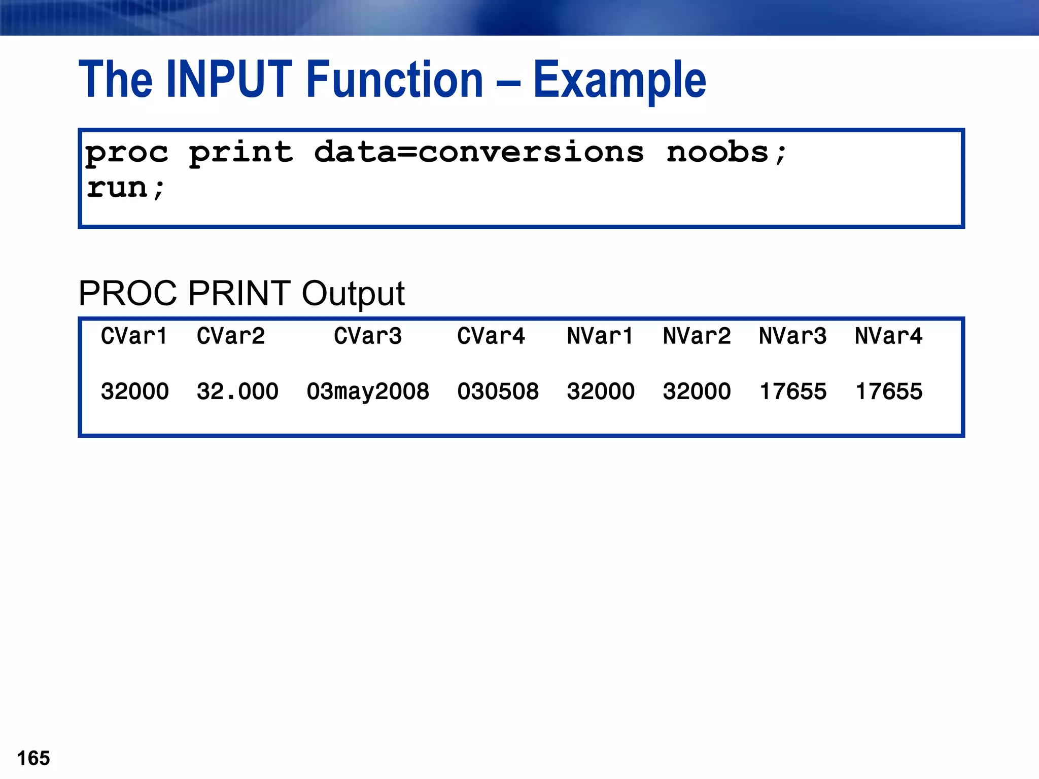 165
The INPUT Function – Example
PROC PRINT Output
165
proc print data=conversions noobs;
run;
CVar1 CVar2 CVar3 CVar4 NVar1 NVar2 NVar3 NVar4
32000 32.000 03may2008 030508 32000 32000 17655 17655
 