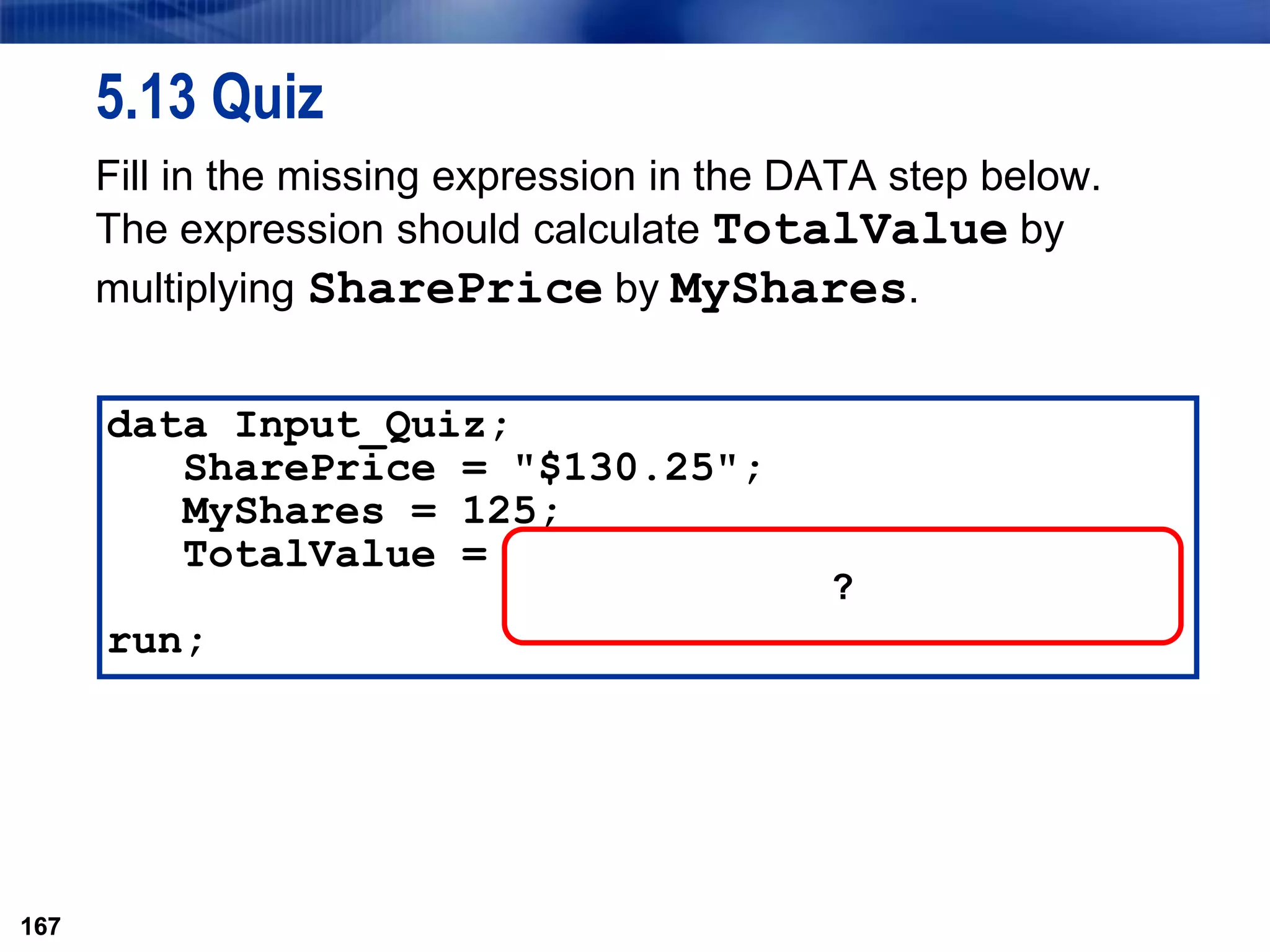 167
5.13 Quiz
Fill in the missing expression in the DATA step below.
The expression should calculate TotalValue by
multiplying SharePrice by MyShares.
167
data Input_Quiz;
SharePrice = "$130.25";
MyShares = 125;
TotalValue =
run;
?
 