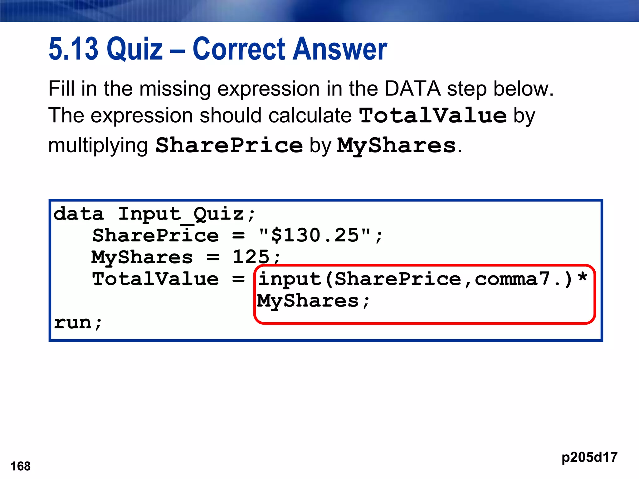 168
5.13 Quiz – Correct Answer
Fill in the missing expression in the DATA step below.
The expression should calculate TotalValue by
multiplying SharePrice by MyShares.
168
data Input_Quiz;
SharePrice = "$130.25";
MyShares = 125;
TotalValue = input(SharePrice,comma7.)*
MyShares;
run;
p205d17
 
