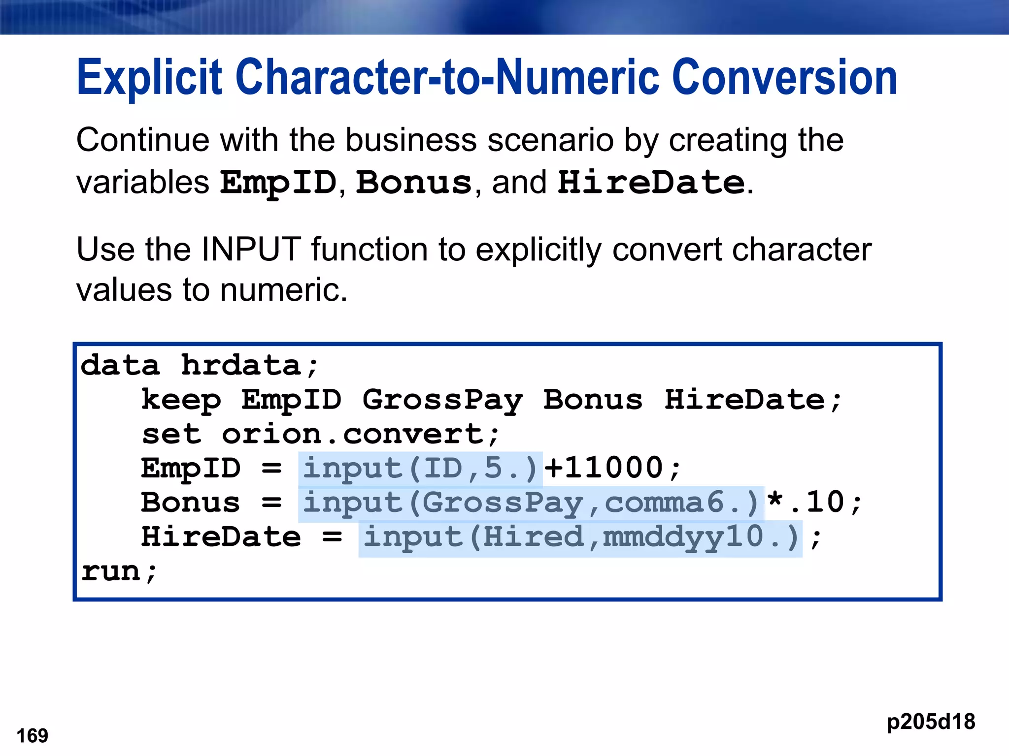 169
Explicit Character-to-Numeric Conversion
Continue with the business scenario by creating the
variables EmpID, Bonus, and HireDate.
Use the INPUT function to explicitly convert character
values to numeric.
169
data hrdata;
keep EmpID GrossPay Bonus HireDate;
set orion.convert;
EmpID = input(ID,5.)+11000;
Bonus = input(GrossPay,comma6.)*.10;
HireDate = input(Hired,mmddyy10.);
run;
p205d18
 