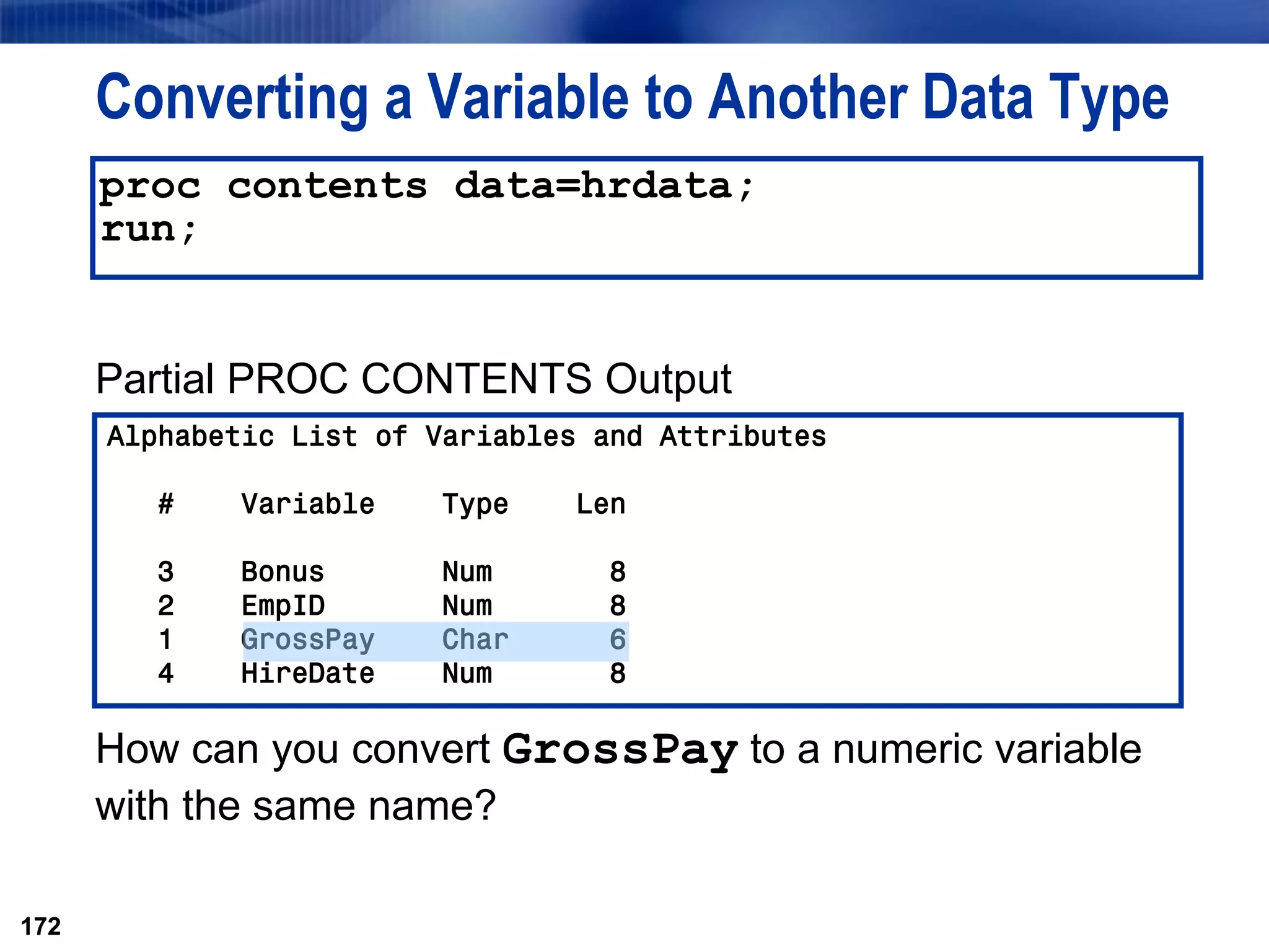 172
Converting a Variable to Another Data Type
Partial PROC CONTENTS Output
How can you convert GrossPay to a numeric variable
with the same name?
172
proc contents data=hrdata;
run;
Alphabetic List of Variables and Attributes
# Variable Type Len
3 Bonus Num 8
2 EmpID Num 8
1 GrossPay Char 6
4 HireDate Num 8
 