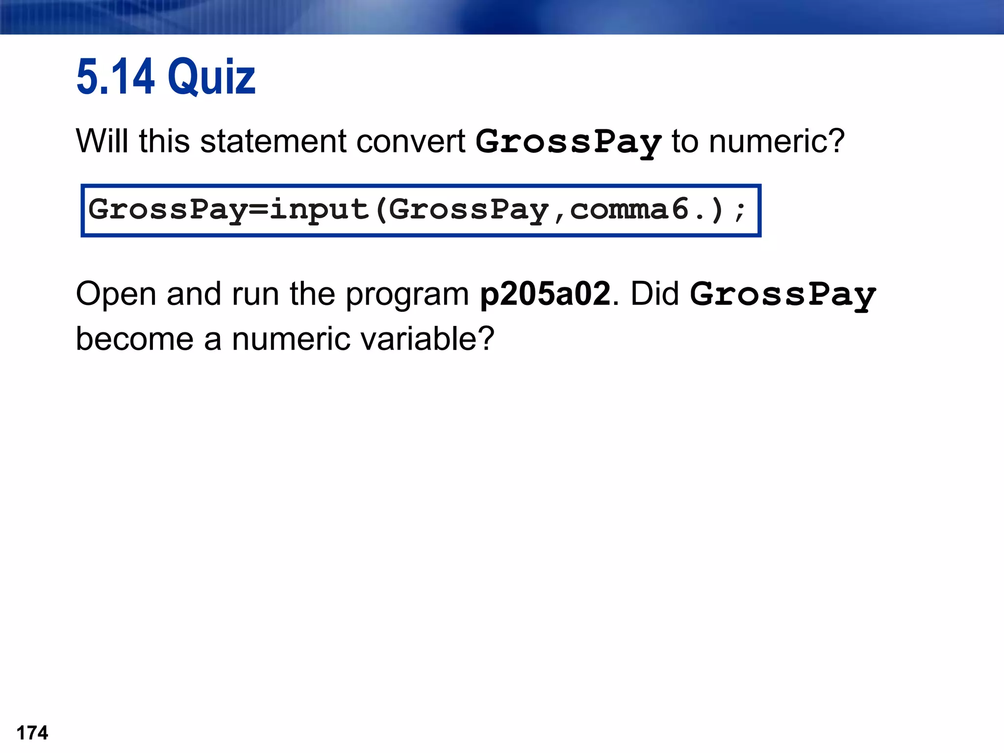 174
5.14 Quiz
Will this statement convert GrossPay to numeric?
Open and run the program p205a02. Did GrossPay
become a numeric variable?
174
GrossPay=input(GrossPay,comma6.);
 