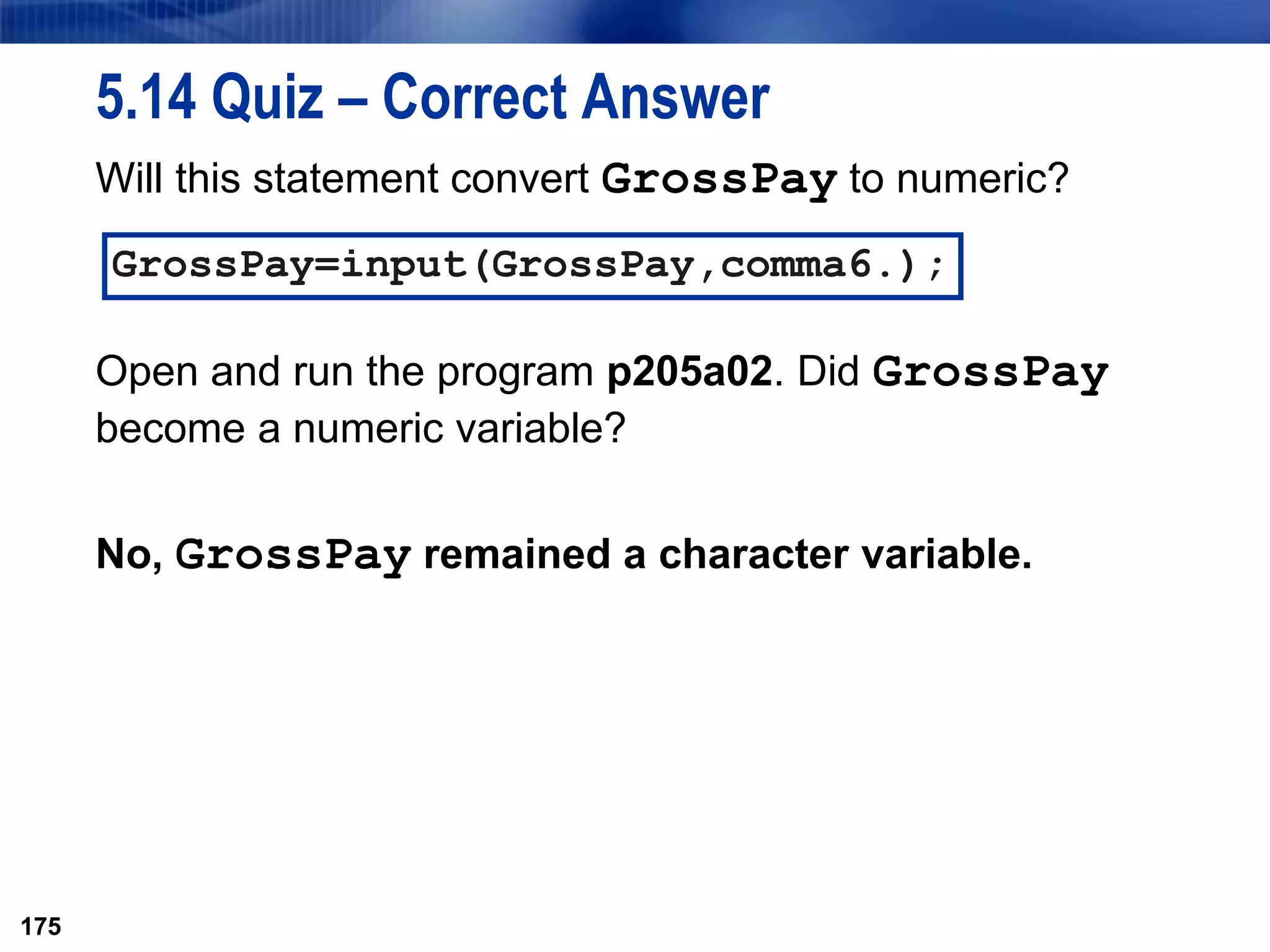 175
5.14 Quiz – Correct Answer
Will this statement convert GrossPay to numeric?
Open and run the program p205a02. Did GrossPay
become a numeric variable?
No, GrossPay remained a character variable.
175
GrossPay=input(GrossPay,comma6.);
 