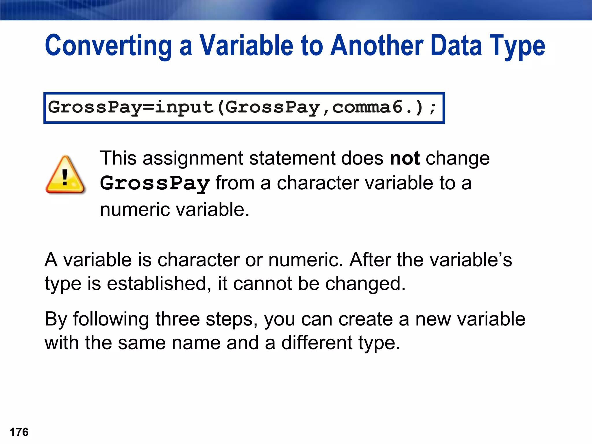 176
Converting a Variable to Another Data Type
A variable is character or numeric. After the variable’s
type is established, it cannot be changed.
By following three steps, you can create a new variable
with the same name and a different type.
176
GrossPay=input(GrossPay,comma6.);
This assignment statement does not change
GrossPay from a character variable to a
numeric variable.
 