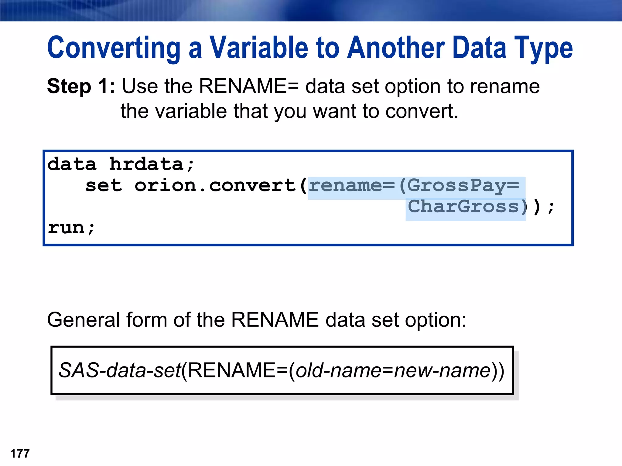 177
Converting a Variable to Another Data Type
Step 1: Use the RENAME= data set option to rename
the variable that you want to convert.
General form of the RENAME data set option:
177
SAS-data-set(RENAME=(old-name=new-name))
data hrdata;
set orion.convert(rename=(GrossPay=
CharGross));
run;
 