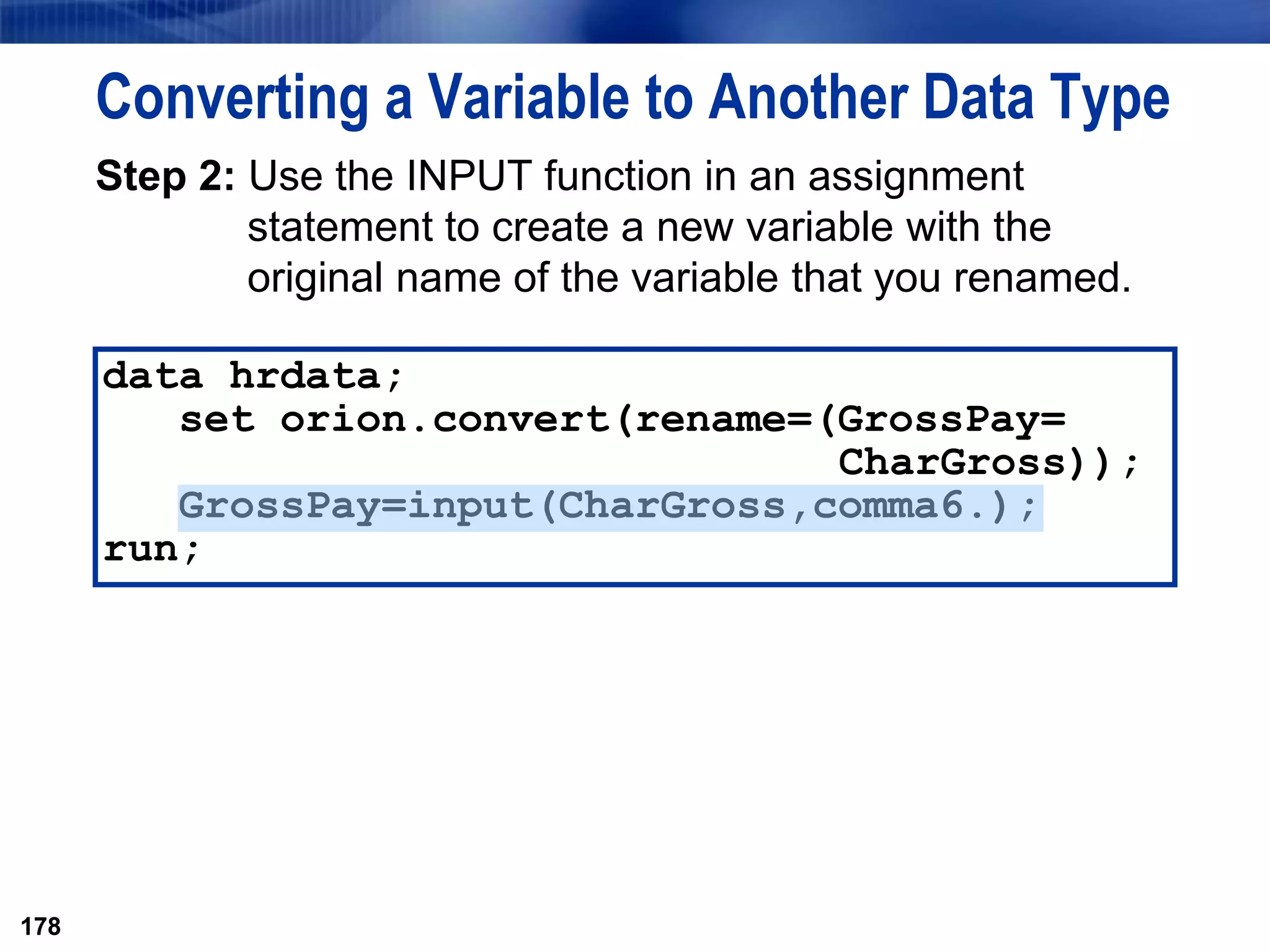 178
Converting a Variable to Another Data Type
Step 2: Use the INPUT function in an assignment
statement to create a new variable with the
original name of the variable that you renamed.
178
data hrdata;
set orion.convert(rename=(GrossPay=
CharGross));
GrossPay=input(CharGross,comma6.);
run;
 