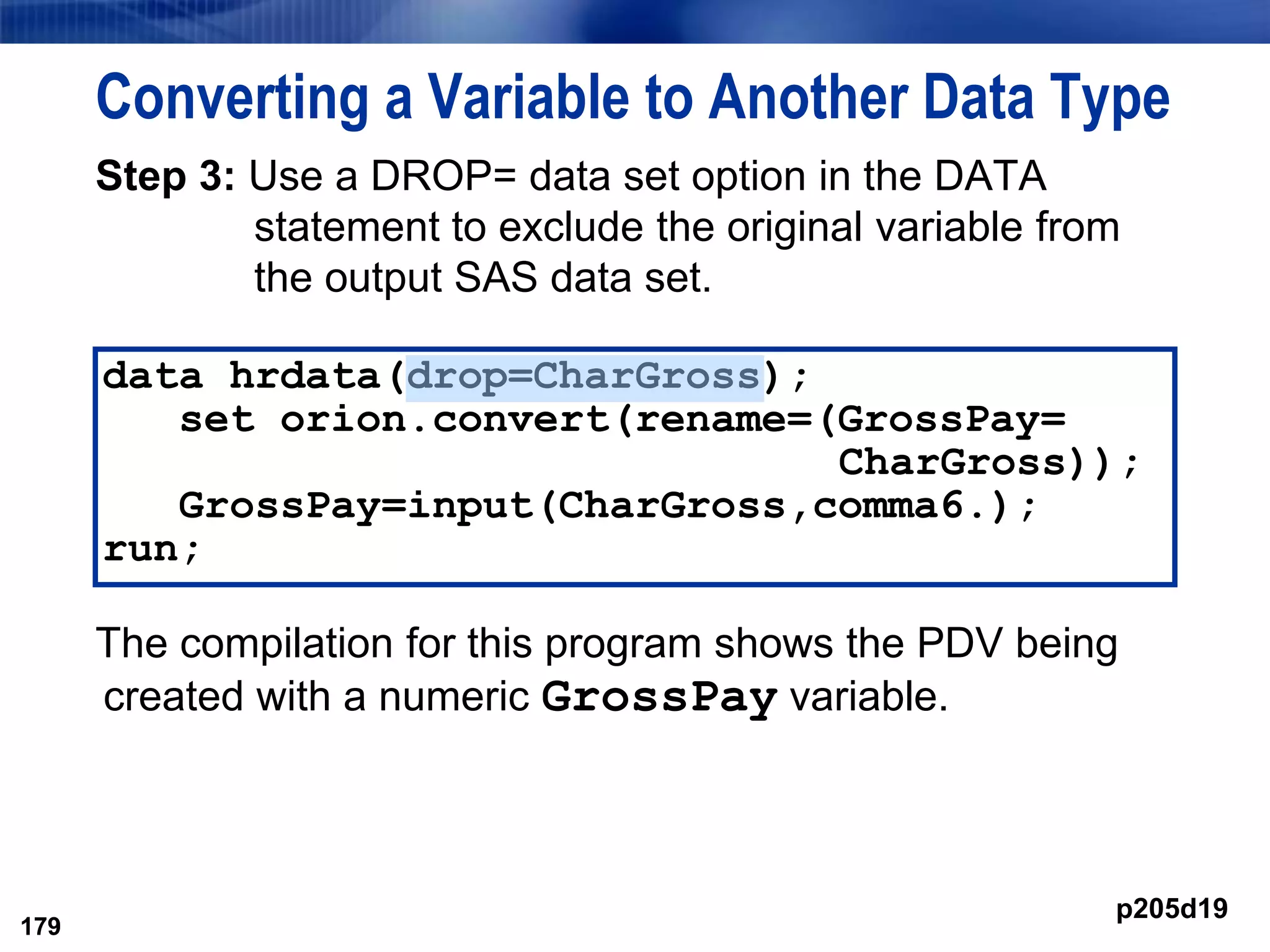 179
Converting a Variable to Another Data Type
Step 3: Use a DROP= data set option in the DATA
statement to exclude the original variable from
the output SAS data set.
The compilation for this program shows the PDV being
created with a numeric GrossPay variable.
179
data hrdata(drop=CharGross);
set orion.convert(rename=(GrossPay=
CharGross));
GrossPay=input(CharGross,comma6.);
run;
p205d19
 